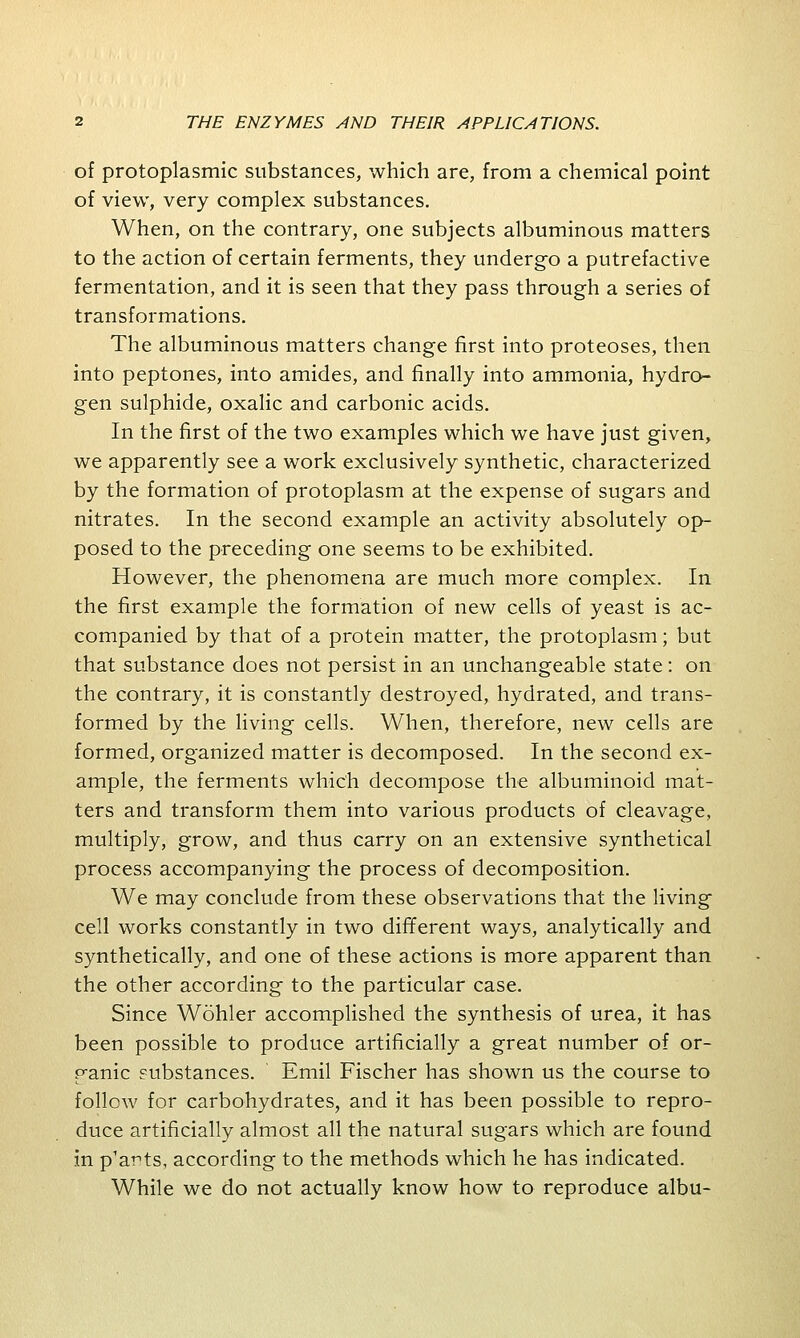 of protoplasmic substances, which are, from a chemical point of view, very complex substances. When, on the contrary, one subjects albuminous matters to the action of certain ferments, they undergo a putrefactive fermentation, and it is seen that they pass through a series of transformations. The albuminous matters change first into proteoses, then into peptones, into amides, and finally into ammonia, hydro- gen sulphide, oxalic and carbonic acids. In the first of the two examples which we have just given, we apparently see a work exclusively synthetic, characterized by the formation of protoplasm at the expense of sugars and nitrates. In the second example an activity absolutely op- posed to the preceding one seems to be exhibited. However, the phenomena are much more complex. In the first example the formation of new cells of yeast is ac- companied by that of a protein matter, the protoplasm; but that substance does not persist in an unchangeable state: on the contrary, it is constantly destroyed, hydrated, and trans- formed by the living cells. When, therefore, new cells are formed, organized matter is decomposed. In the second ex- ample, the ferments which decompose the albuminoid mat- ters and transform them into various products of cleavage, multiply, grow, and thus carry on an extensive synthetical process accompanying the process of decomposition. We may conclude from these observations that the living cell works constantly in two different ways, analytically and synthetically, and one of these actions is more apparent than the other according to the particular case. Since Wohler accomplished the synthesis of urea, it has been possible to produce artificially a great number of or- ganic substances. Emil Fischer has shown us the course to follow for carbohydrates, and it has been possible to repro- duce artificially almost all the natural sugars which are found in p1arts, according to the methods which he has indicated. While we do not actually know how to reproduce albu-