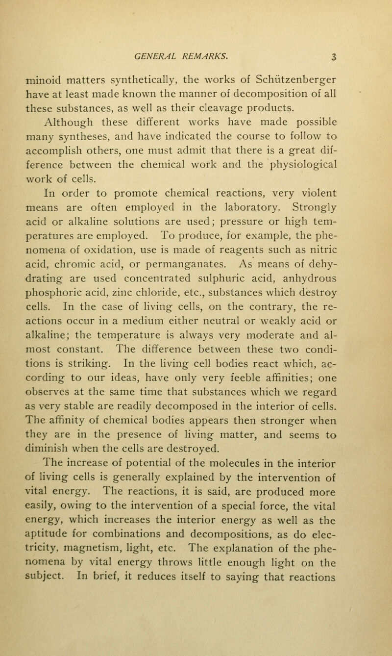 minoid matters synthetically, the works of Schiitzenberger have at least made known the manner of decomposition of all these substances, as well as their cleavage products. Although these different works have made possible many syntheses, and have indicated the course to follow to accomplish others, one must admit that there is a great dif- ference between the chemical work and the physiological work of cells. In order to promote chemical reactions, very violent means are often employed in the laboratory. Strongly acid or alkaline solutions are used; pressure or high tem- peratures are employed. To produce, for example, the phe- nomena of oxidation, use is made of reagents such as nitric acid, chromic acid, or permanganates. As means of dehy- drating are used concentrated sulphuric acid, anhydrous phosphoric acid, zinc chloride, etc., substances which destroy cells. In the case of living cells, on the contrary, the re- actions occur in a medium either neutral or weakly acid or alkaline; the temperature is always very moderate and al- most constant. The difference between these two condi- tions is striking. In the living cell bodies react which, ac- cording to our ideas, have only very feeble affinities; one observes at the same time that substances which we regard as very stable are readily decomposed in the interior of cells. The affinity of chemical bodies appears then stronger when they are in the presence of living matter, and seems to diminish when the cells are destroyed. The increase of potential of the molecules in the interior of living cells is generally explained by the intervention of vital energy. The reactions, it is said, are produced more easily, owing to the intervention of a special force, the vital energy, which increases the interior energy as well as the aptitude for combinations and decompositions, as do elec- tricity, magnetism, light, etc. The explanation of the phe- nomena by vital energy throws little enough light on the subject. In brief, it reduces itself to saying that reactions