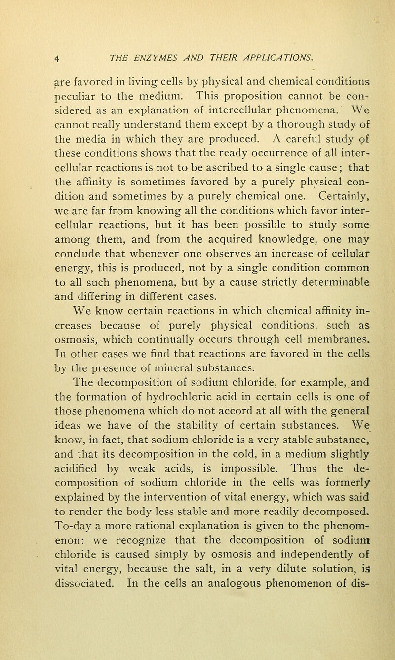 are favored in living cells by physical and chemical conditions peculiar to the medium. This proposition cannot be con- sidered as an explanation of intercellular phenomena. We cannot really understand them except by a thorough study of the media in which they are produced. A careful study of these conditions shows that the ready occurrence of all inter- cellular reactions is not to be ascribed to a single cause; that the affinity is sometimes favored by a purely physical con- dition and sometimes by a purely chemical one. Certainly, we are far from knowing all the conditions which favor inter- cellular reactions, but it has been possible to study some among them, and from the acquired knowledge, one may conclude that whenever one observes an increase of cellular energy, this is produced, not by a single condition common to all such phenomena, but by a cause strictly determinable and differing in different cases. We know certain reactions in which chemical affinity in- creases because of purely physical conditions, such as osmosis, which continually occurs through cell membranes. In other cases we find that reactions are favored in the cells by the presence of mineral substances. The decomposition of sodium chloride, for example, and the formation of hydrochloric acid in certain cells is one of those phenomena which do not accord at all with the general ideas we have of the stability of certain substances. We know, in fact, that sodium chloride is a very stable substance, and that its decomposition in the cold, in a medium slightly acidified by weak acids, is impossible. Thus the de- composition of sodium chloride in the cells was formerly* explained by the intervention of vital energy, which was said to render the body less stable and more readily decomposed. To-day a more rational explanation is given to the phenom- enon: we recognize that the decomposition of sodium chloride is caused simply by osmosis and independently of vital energy, because the salt, in a very dilute solution, is dissociated. In the cells an analogous phenomenon of dis-