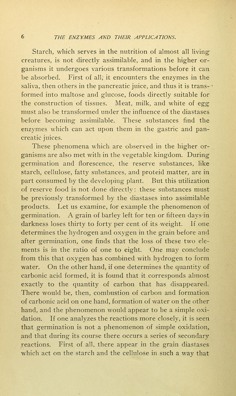 Starch, which serves in the nutrition of almost all living- creatures, is not directly assimilable, and in the higher or- ganisms it undergoes various transformations before it can be absorbed. First of all, it encounters the enzymes in the saliva, then others in the pancreatic juice, and thus it is trans- formed into maltose and glucose, foods directly suitable for the construction of tissues. Meat, milk, and white of egg must also be transformed under the influence of the diastases before becoming assimilable. These substances find the enzymes which can act upon them in the gastric and pan- creatic juices. These phenomena which are observed in the higher or- ganisms are also met with in the vegetable kingdom. During- germination and florescence, the reserve substances, like starch, cellulose, fatty substances, and proteid matter, are in part consumed by the developing plant. But this utilization of reserve food is not done directly: these substances must be previously transformed by the diastases into assimilable products. Let us examine, for example the phenomenon of germination. A grain of barley left for ten or fifteen days-in darkness loses thirty to forty per cent of its weight. If one determines the hydrogen and oxygen in the grain before and after germination, one finds that the loss of these two ele- ments is in the ratio of one to eight. One may conclude from this that oxygen has combined with hydrogen to form water. On the other hand, if one determines the quantity of carbonic acid formed, it is found that it corresponds almost exactly to the quantity of carbon that has disappeared. There would be, then, combustion of carbon and formation of carbonic acid on one hand, formation of water on the other hand, and the phenomenon would appear to be a simple oxi- dation. If one analyzes the reactions more closely, it is seen that germination is not a phenomenon of simple oxidation, and that during its course there occurs a series of secondary reactions. First of all, there appear in the grain diastases which act on the starch and the cellulose in such a way that