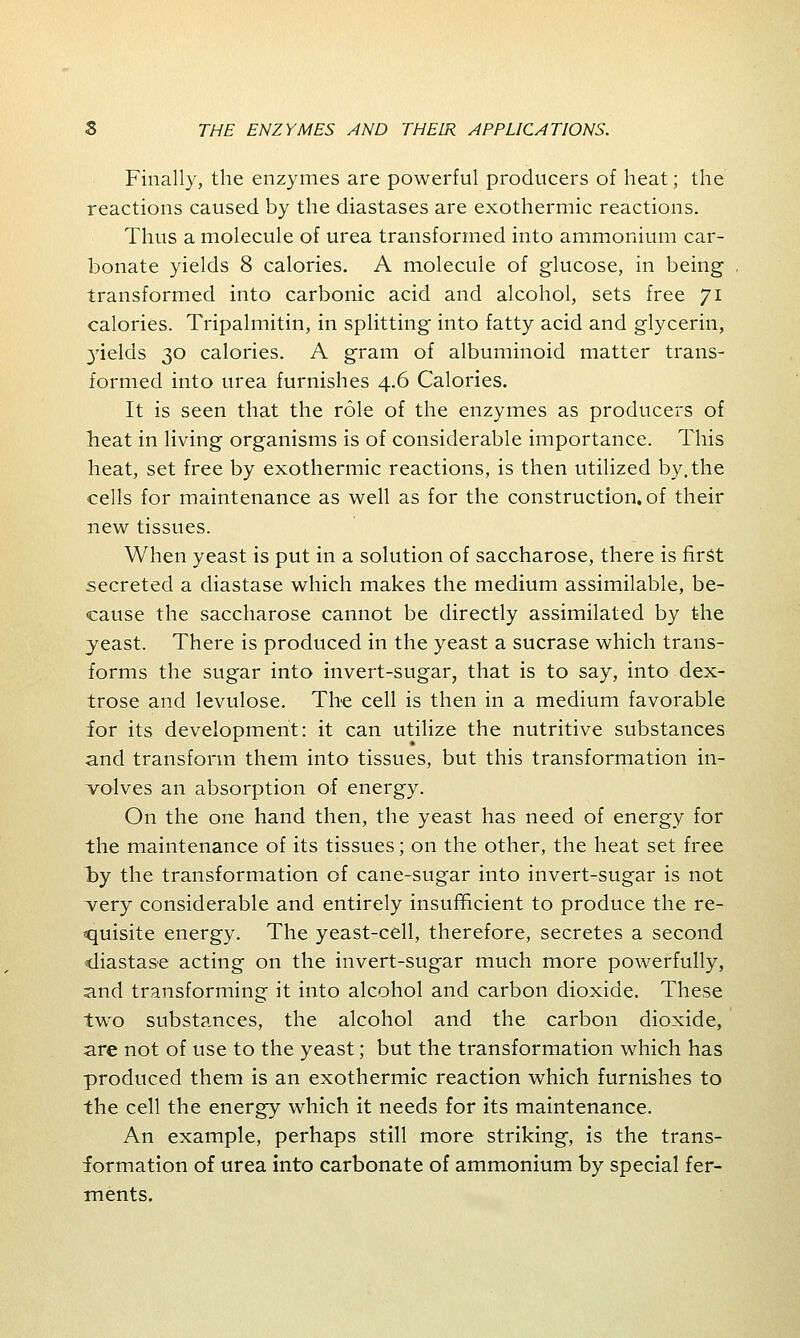 Finally, the enzymes are powerful producers of heat; the reactions caused by the diastases are exothermic reactions. Thus a molecule of urea transformed into ammonium car- bonate yields 8 calories. A molecule of glucose, in being transformed into carbonic acid and alcohol, sets free 71 calories. Tripalmitin, in splitting into fatty acid and glycerin, 3rields 30 calories. A gram of albuminoid matter trans- formed into urea furnishes 4.6 Calories. It is seen that the role of the enzymes as producers of heat in living organisms is of considerable importance. This heat, set free by exothermic reactions, is then utilized by. the cells for maintenance as well as for the construction, of their new tissues. When yeast is put in a solution of saccharose, there is first secreted a diastase which makes the medium assimilable, be- cause the saccharose cannot be directly assimilated by the yeast. There is produced in the yeast a sucrase which trans- forms the sugar into invert-sugar, that is to say, into dex- trose and levulose. The cell is then in a medium favorable for its development: it can utilize the nutritive substances and transform them into tissues, but this transformation in- volves an absorption of energy. On the one hand then, the yeast has need of energy for the maintenance of its tissues; on the other, the heat set free by the transformation of cane-sugar into invert-sugar is not very considerable and entirely insufficient to produce the re- quisite energy. The yeast-cell, therefore, secretes a second diastase acting on the invert-sugar much more powerfully, and transforming it into alcohol and carbon dioxide. These two substances, the alcohol and the carbon dioxide, are not of use to the yeast; but the transformation which has produced them is an exothermic reaction which furnishes to the cell the energy which it needs for its maintenance. An example, perhaps still more striking, is the trans- formation of urea into carbonate of ammonium by special fer- ments.