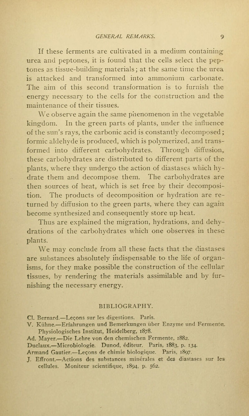 If these ferments are cultivated in a medium containing urea and peptones, it is found that the cells select the pep- tones as tissue-building- materials; at the same time the urea is attacked and transformed into ammonium carbonate. The aim of this second transformation is to furnish the energy necessary to the cells for the construction and the maintenance of their tissues. YVe observe again the same phenomenon in the vegetable kingdom. In the green parts of plants, under the influence of the sun's rays, the carbonic acid is constantly decomposed; formic aldehyde is produced, which is polymerized, and trans- formed into different carbohydrates. Through diffusion, these carbohydrates are distributed to different parts of the plants, where they undergo the action of diastases which hy- drate them and decompose them. The carbohydrates are then sources of heat, which is set free by their decomposi- tion. The products of decomposition or hydration are re- turned by diffusion to the green parts, where they can again become synthesized and consequently store up heat. Thus are explained the migration, hydrations, and dehy- drations of the carbohydrates which one observes in these plants. We may conclude from all these facts that the diastases are substances absolutely indispensable to the life of organ- isms, for they make possible the construction of the cellular tissues, by rendering the materials assimilable and by fur- nishing the necessary energy. BIBLIOGRAPHY. CI. Bernard.—Lemons sur les digestions. Paris. V. Kuhne.—Erfahrungen und Bemerkungen uber Enzyme und Fermented Physiologisches Institut, Heidelberg, 1878. Ad. Mayer.—Die Lehre von den chemischen Fermente, 1882. Duclaux.—Microbiologic Dunod, editeur. Paris, 188,3, p. 134. Armand Gautier.—Leqons de chimie biologique. Paris, 1897. J. Effront.—Actions des substances minerales et des diastases sur les cellules. Moniteur scientifique, 1894, p. 562.