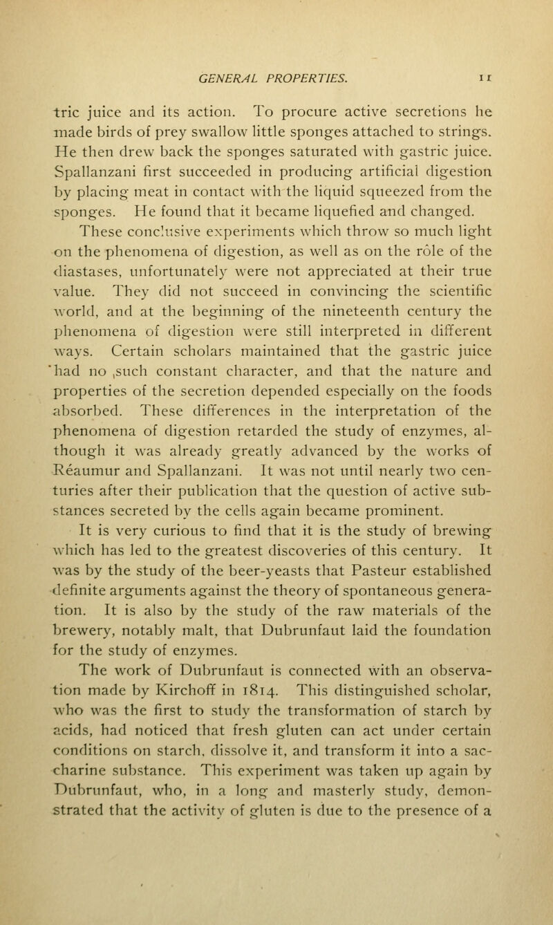 trie juice and its action. To procure active secretions he made birds of prey swallow little sponges attached to strings. He then drew back the sponges saturated with gastric juice. Spallanzani first succeeded in producing artificial digestion by placing meat in contact with the liquid squeezed from the sponges. He found that it became liquefied and changed. These conclusive experiments which throw so much light on the phenomena of digestion, as well as on the role of the diastases, unfortunately were not appreciated at their true value. They did not succeed in convincing the scientific world, and at the beginning of the nineteenth century the phenomena of digestion were still interpreted in different ways. Certain scholars maintained that the gastric juice had no ,such constant character, and that the nature and properties of the secretion depended especially on the foods absorbed. These differences in the interpretation of the phenomena of digestion retarded the study of enzymes, al- though it was already greatly advanced by the works of Reaumur and Spallanzani. It was not until nearly two cen- turies after their publication that the question of active sub- stances secreted by the cells again became prominent. It is very curious to find that it is the study of brewing which has led to the greatest discoveries of this century. It was by the study of the beer-yeasts that Pasteur established definite arguments against the theory of spontaneous genera- tion. It is also by the study of the raw materials of the brewery, notably malt, that Dubrunfaut laid the foundation for the study of enzymes. The work of Dubrunfaut is connected with an observa- tion made by Kirchoff in 1814. This distinguished scholar, who was the first to study the transformation of starch by acids, had noticed that fresh gluten can act under certain conditions on starch, dissolve it, and transform it into a sac- charine substance. This experiment was taken up again by Dubrunfaut, who, in a long and masterly study, demon- strated that the activity of gluten is due to the presence of a