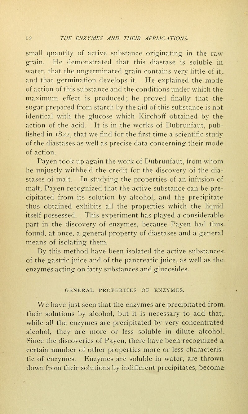 small quantity of active substance originating in the raw grain. He demonstrated that this diastase is soluble in water, that the ungerminated grain contains very little of itr. and that germination develops it. He explained the mode of action of this substance and the conditions under which the maximum effect is produced; he proved finally that the sugar prepared from starch by the aid of this substance is not identical with the glucose which Kirchoff obtained by the action of the acid. It is in the works of Dubrunfaut, pub- lished in 1822, that we find for the first time a scientific study of the diastases as well as precise data concerning their mode of action. Payen took up again the work of Dubrunfaut, from whom, he unjustly withheld the credit for the discovery of the dia- stases of malt. In studying the properties of an infusion of malt, Payen recognized that the active substance can be pre- cipitated from its solution by alcohol, and the precipitate thus obtained exhibits all the properties which the liquid itself possessed. This experiment has played a considerable part in the discovery of enzymes, because Payen had thus found, at once, a general property of diastases and a general means of isolating them. By this method have been isolated the active substances of the gastric juice and of the pancreatic juice, as well as the enzymes acting on fatty substances and glucosides. GENERAL PROPERTIES OF ENZYMES. We have just seen that the enzymes are precipitated from, their solutions by alcohol, but it is necessary to add that, while all the enzymes are precipitated by very concentrated alcohol, they are more or less soluble in dilute alcohol. Since the discoveries of Payen, there have been recognized a certain number of other properties more or less characteris- tic of enzymes. Enzymes are soluble in water, are thrown down from their solutions by indifferent precipitates, become