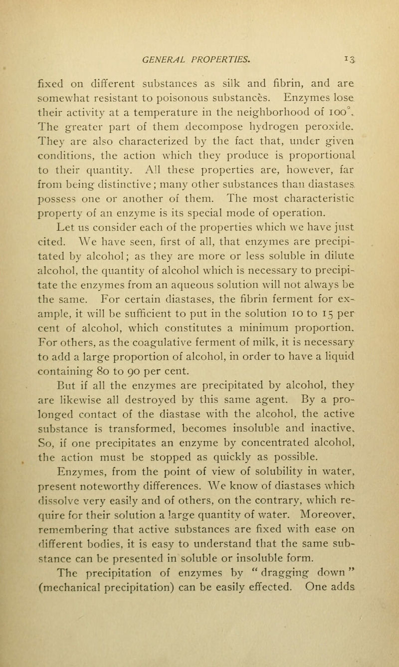 fixed on different substances as silk and fibrin, and are somewhat resistant to poisonous substances. Enzymes lose their activity at a temperature in the neighborhood of ioo°. The greater part of them decompose hydrogen peroxide. They are also characterized by the fact that, under given conditions, the action which they produce is proportional to their quantity. All these properties are, however, far from being distinctive; many other substances than diastases, possess one or another of them. The most characteristic property of an enzyme is its special mode of operation. Let us consider each of the properties which we have just cited. We have seen, first of all, that enzymes are precipi- tated by alcohol; as they are more or less soluble in dilute alcohol, the quantity of alcohol which is necessary to precipi- tate the enzymes from an aqueous solution will not always be the same. For certain diastases, the fibrin ferment for ex- ample, it will be sufficient to put in the solution 10 to 15 per cent of alcohol, which constitutes a minimum proportion. For others, as the coagulative ferment of milk, it is necessary to add a large proportion of alcohol, in order to have a liquid containing 80 to 90 per cent. But if all the enzymes are precipitated by alcohol, they are likewise all destroyed by this same agent. By a pro- longed contact of the diastase with the alcohol, the active substance is transformed, becomes insoluble and inactive. So, if one precipitates an enzyme by concentrated alcohol, the action must be stopped as quickly as possible. Enzymes, from the point of view of solubility in water, present noteworthy differences. We know of diastases which dissolve very easily and of others, on the contrary, which re- quire for their solution a large quantity of water. Moreover, remembering that active substances are fixed with ease on different bodies, it is easy to understand that the same sub- stance can be presented in soluble or insoluble form. The precipitation of enzymes by  dragging down  (mechanical precipitation) can be easily effected. One adds