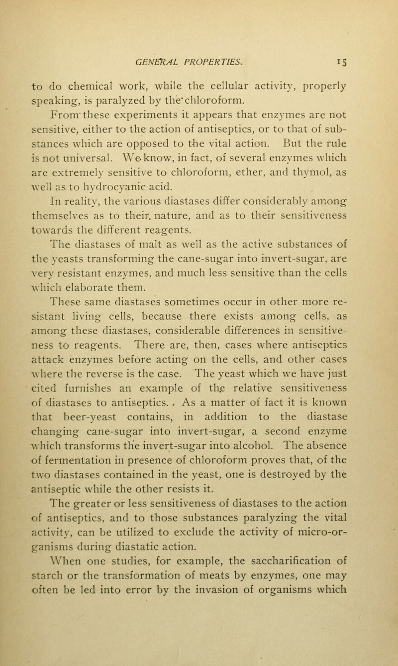 to do chemical work, while the cellular activity, properly speaking, is paralyzed by the chloroform. From'these experiments it appears that enzymes are not sensitive, either to the action of antiseptics, or to that of sub- stances which are opposed to the vital action. But the rule is not universal. We know, in fact, of several enzymes which are extremely sensitive to chloroform, ether, and thymol, as well as to hydrocyanic acid. In reality, the various diastases differ considerably among themselves as to their, nature, and as to their sensitiveness towards the different reagents. The diastases of malt as well as the active substances of the yeasts transforming the cane-sugar into invert-sugar, are very resistant enzymes, and much less sensitive than the cells which elaborate them. These same diastases sometimes occur in other more re- sistant living cells, because there exists among cells, as among these diastases, considerable differences in sensitive- ness to reagents. There are, then, cases where antiseptics attack enzymes before acting on the cells, and other cases where the reverse is the case. The yeast which we have just cited furnishes an example of the relative sensitiveness of diastases to antiseptics. , As a matter of fact it is known that beer-yeast contains, in addition to the diastase changing cane-sugar into invert-sugar, a second enzyme which transforms the invert-sugar into alcohol. The absence of fermentation in presence of chloroform proves that, of the two diastases contained in the yeast, one is destroyed by the antiseptic while the other resists it. The greater or less sensitiveness of diastases to the action of antiseptics, and to those substances paralyzing the vital activity, can be utilized to exclude the activity of micro-or- ganisms during diastatic action. When one studies, for example, the saccharification of starch or the transformation of meats by enzymes, one may often be led into error by the invasion of organisms which