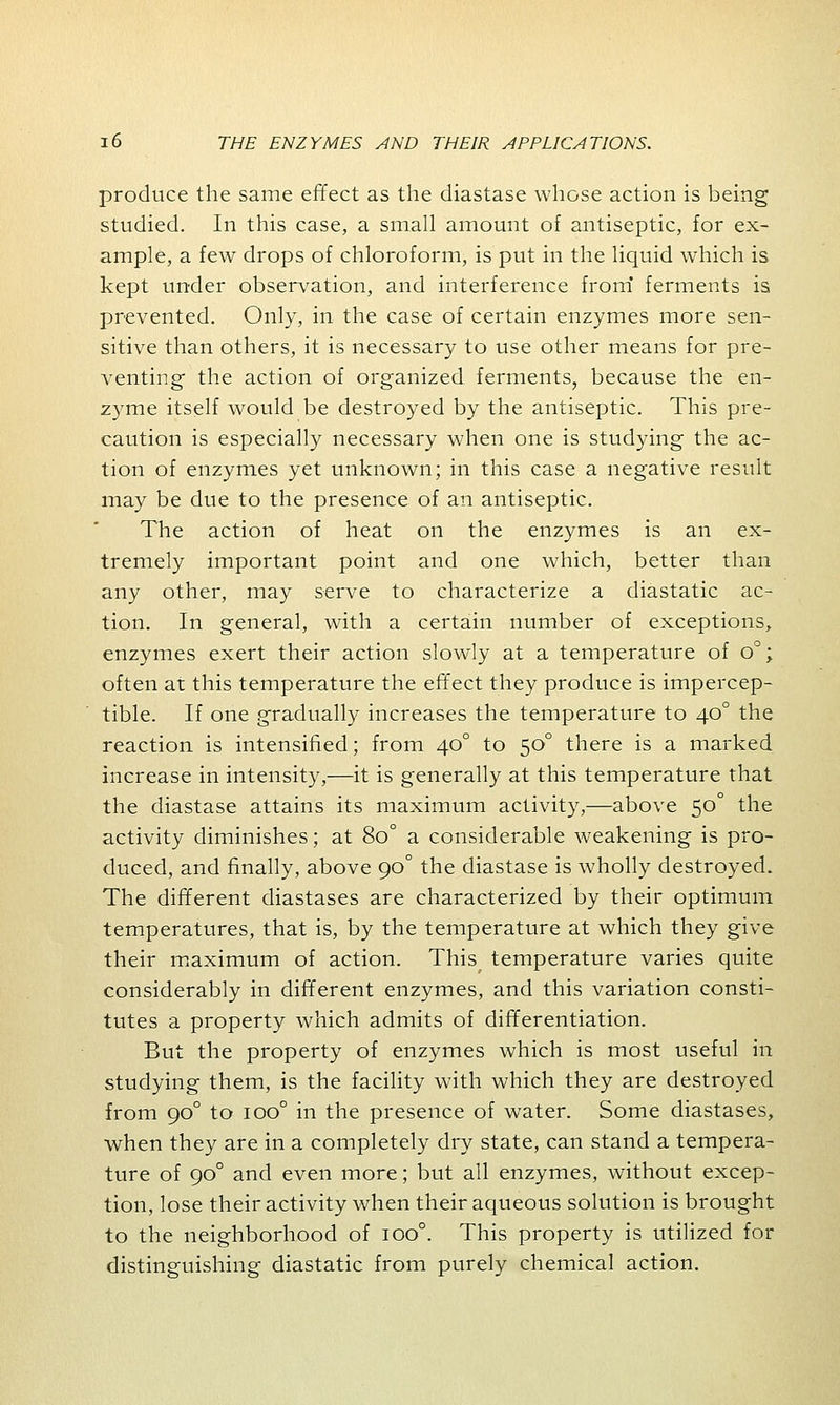 produce the same effect as the diastase whose action is being studied. In this case, a small amount of antiseptic, for ex- ample, a few drops of chloroform, is put in the liquid which is kept under observation, and interference from ferments is prevented. Only, in the case of certain enzymes more sen- sitive than others, it is necessary to use other means for pre- venting the action of organized ferments, because the en- zyme itself would be destroyed by the antiseptic. This pre- caution is especially necessary when one is studying the ac- tion of enzymes yet unknown; in this case a negative result may be due to the presence of an antiseptic. The action of heat on the enzymes is an ex- tremely important point and one which, better than any other, may serve to characterize a diastatic ac- tion. In general, with a certain number of exceptions, enzymes exert their action slowly at a temperature of o°; often at this temperature the effect they produce is impercep- tible. If one gradually increases the temperature to 400 the reaction is intensified; from 400 to 500 there is a marked increase in intensity,—it is generally at this temperature that the diastase attains its maximum activity,—above 50° the activity diminishes; at 8o° a considerable weakening is pro- duced, and finally, above 90° the diastase is wholly destroyed. The different diastases are characterized by their optimum temperatures, that is, by the temperature at which they give their maximum of action. This temperature varies quite considerably in different enzymes, and this variation consti- tutes a property which admits of differentiation. But the property of enzymes which is most useful in studying them, is the facility with which they are destroyed from 900 to ioo° in the presence of water. Some diastases, when they are in a completely dry state, can stand a tempera- ture of 900 and even more; but all enzymes, without excep- tion, lose their activity when their aqueous solution is brought to the neighborhood of ioo°. This property is utilized for distinguishing diastatic from purely chemical action.