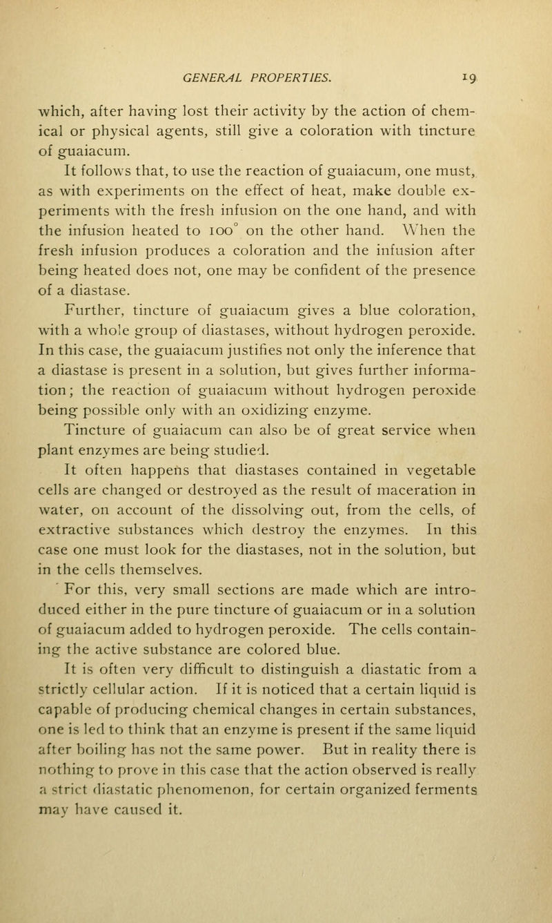 which, after having lost their activity by the action of chem- ical or physical agents, still give a coloration with tincture of guaiacum. It follows that, to use the reaction of guaiacum, one must, as with experiments on the effect of heat, make double ex- periments with the fresh infusion on the one hand, and with the infusion heated to 100° on the other hand. When the fresh infusion produces a coloration and the infusion after being heated does not, one may be confident of the presence of a diastase. Further, tincture of guaiacum gives a blue coloration, with a whole group of diastases, without hydrogen peroxide. In this case, the guaiacum justifies not only the inference that a diastase is present in a solution, but gives further informa- tion ; the reaction of guaiacum without hydrogen peroxide being possible only with an oxidizing enzyme. Tincture of guaiacum can also be of great service when plant enzymes are being studied. It often happens that diastases contained in vegetable cells are changed or destroyed as the result of maceration in water, on account of the dissolving out, from the cells, of extractive substances which destroy the enzymes. In this case one must look for the diastases, not in the solution, but in the cells themselves. For this, very small sections are made which are intro- duced either in the pure tincture of guaiacum or in a solution of guaiacum added to hydrogen peroxide. The cells contain- ing the active substance are colored blue. It is often very difficult to distinguish a diastatic from a strictly cellular action. If it is noticed that a certain liquid is capable of producing chemical changes in certain substances, one is led to think that an enzyme is present if the same liquid after boiling has not the same power. But in reality there is nothing to prove in this case that the action observed is really a strict diastatic phenomenon, for certain organized ferments may have caused it.