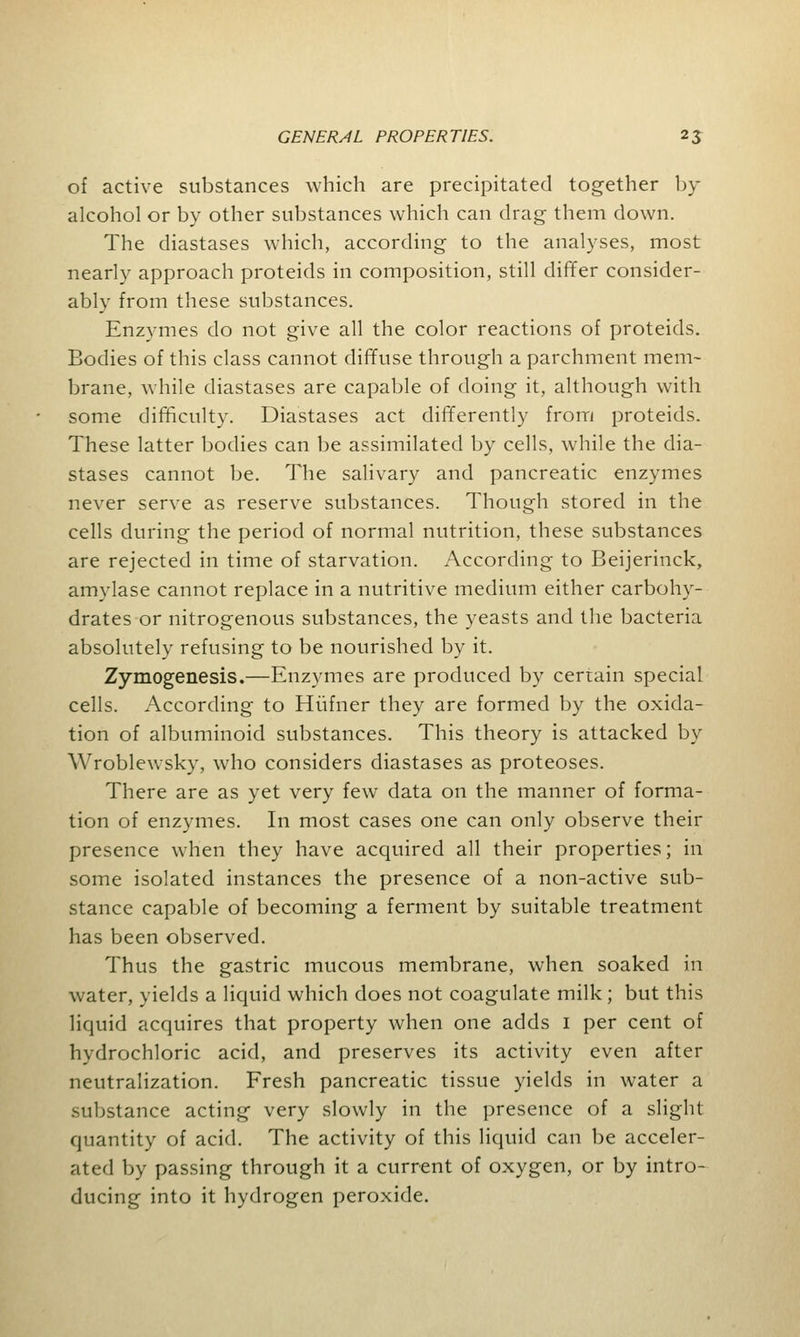 of active substances which are precipitated together by- alcohol or by other substances which can drag them down. The diastases which, according to the analyses, most nearly approach proteids in composition, still differ consider- ably from these substances. Enzymes do not give all the color reactions of proteids. Bodies of this class cannot diffuse through a parchment mem- brane, while diastases are capable of doing it, although with some difficulty. Diastases act differently from proteids. These latter bodies can be assimilated by cells, while the dia- stases cannot be. The salivary and pancreatic enzymes never serve as reserve substances. Though stored in the cells during the period of normal nutrition, these substances are rejected in time of starvation. According to Beijerinck, amylase cannot replace in a nutritive medium either carbohy- drates or nitrogenous substances, the yeasts and the bacteria absolutely refusing to be nourished by it. Zymogenesis.—Enzymes are produced by certain special cells. According to Hufner they are formed by the oxida- tion of albuminoid substances. This theory is attacked by Wroblewsky, who considers diastases as proteoses. There are as yet very few data on the manner of forma- tion of enzymes. In most cases one can only observe their presence when they have acquired all their properties; in some isolated instances the presence of a non-active sub- stance capable of becoming a ferment by suitable treatment has been observed. Thus the gastric mucous membrane, when soaked in water, yields a liquid which does not coagulate milk; but this liquid acquires that property when one adds 1 per cent of hydrochloric acid, and preserves its activity even after neutralization. Fresh pancreatic tissue yields in water a substance acting very slowly in the presence of a slight quantity of acid. The activity of this liquid can be acceler- ated by passing through it a current of oxygen, or by intro- ducing into it hydrogen peroxide.