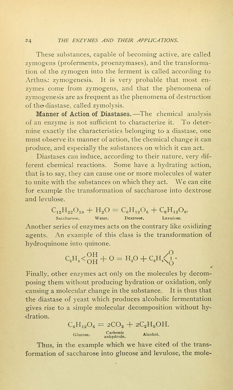 These substances, capable of becoming active, are called zymogens (proferments, proenzymases), and the transforma- tion of the zymogen into the ferment is called according to Arthus.: zymogenesis. It is very probable that most en- zymes come from zymogens, and that the phenomena of zymogenesis are as frequent as the phenomena of destruction of the* diastase, called zymolysis. Manner of Action of Diastases.—The chemical analysis of an enzyme is not sufficient to characterize it. To deter- mine exactly the characteristics belonging to a diastase, one must observe its manner of action, the chemical change it can produce, and especially the substances on which it can act. Diastases can induce, according to their nature, very dif- ferent chemical reactions. Some have a hydrating action, that is to say, they can cause one or more molecules of water to unite with the substances on which they act. We can cite for example the transformation of saccharose into dextrose and levulose. C12H22O10 + H20 = C6H1206 + C6H1206. Saccharose. Water. Dextrose. Levulose. Another series of enzymes acts on the contrary like oxidizing agents. An example of this class is the transformation of hydroquinone into quinone. C«H*<OH + O = H2° + C6H4<?« Finally, other enzymes act only on the molecules by decom- posing them without producing hydration or oxidation, only causing a molecular change in the substance. It is thus that the diastase of yeast which produces alcoholic fermentation gives rise to a simple molecular decomposition without hy- dration. C6H1206 = 2C02 + 2C2H5OH. Glucose. Sggjfc Alcohol. Thus, in the example which we have cited of the trans- formation of saccharose into glucose and levulose, the mole-