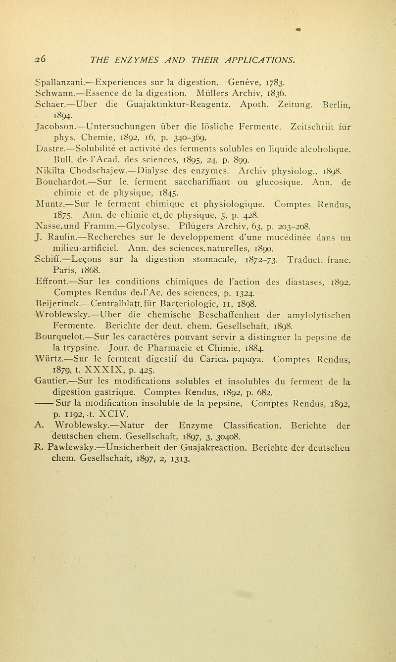 Spallanzani.—Experiences sur la digestion. Geneve, 1783. Schwann.—Essence de la digestion. Mullers Archiv, 1836. Schaer.—Uber die Guajaktinktur-Reagentz. Apoth. Zeitung. Berlin, 1894- Jacobson.—Untersuchungen uber die losliche Fermente. Zeitschrift fur phys. Chemie, 1892, 16, p. 340-369. Dastre.—Solubilite et activite des ferments solubles en liquide alcoholique. Bull. de. l'Acad. des sciences, 1895, 24, p. 899. Nikilta Chodschajew.—Dialyse des enzymes. Archiv physiolog., 1898. Bouchardot.—Sur le. ferment saccharirhant ou glucosique. Ann. de chimie et de physique, 1845. Muntz.—Sur le ferment chimique et physiologique. Comptes Rendus, 1875. Ann. de chimie et.de physique, 5, p. 428. JSTasse.und Framm.—Glycolyse. Pfliigers Archiv, 63, p. 203-208. J. Raulin.—Recherches sur le developpement d'une mucedinee dans tin milieU'artificiel. Ann. des sciences.naturelles, 1890. Scruff.—Leqons sur la digestion stomacale, 1872-73. Traduct. franc. Paris, 1868. Effront.—Sur les conditions chimiques de Taction des diastases, 1892. Comptes Rendus ded'Ac. des sciences, p. 1324. Beijerinck.—Centralblatt.fiir Bacteriologie, II, 1898. VVroblewsky.—Uber die chemische Beschaffenheit der amylolytischen Fermente. Berichte der deut. chem. Gesellschaft, 1898. Bourquelot.—Sur les caracteres pouvant servir a distinguer la pepsine de la trypsine. Jour, de Pharmacie et Chimie, 1884. Wiirtz.—Sur le ferment digestif du Carica. papaya. Comptes Rendus, 1879, t. XXXIX, p. 425. Gautier.—Sur les modifications solubles et insolubles du ferment de la digestion gastrique. Comptes Rendus, 1892, p. 682. Sur la modification insoluble de la pepsine. Comptes Rendus, 1892, p. 1192, .t. XCIV. A. Wroblewsky.—Natur der Enzyme Classification. Berichte der deutschen chem. Gesellschaft, 1897, 3, 30408. R. Pawlewsky.—Unsicherheit der Guajakreaction. Berichte der deutschen chem. Gesellschaft, 1897, 2, 1313.