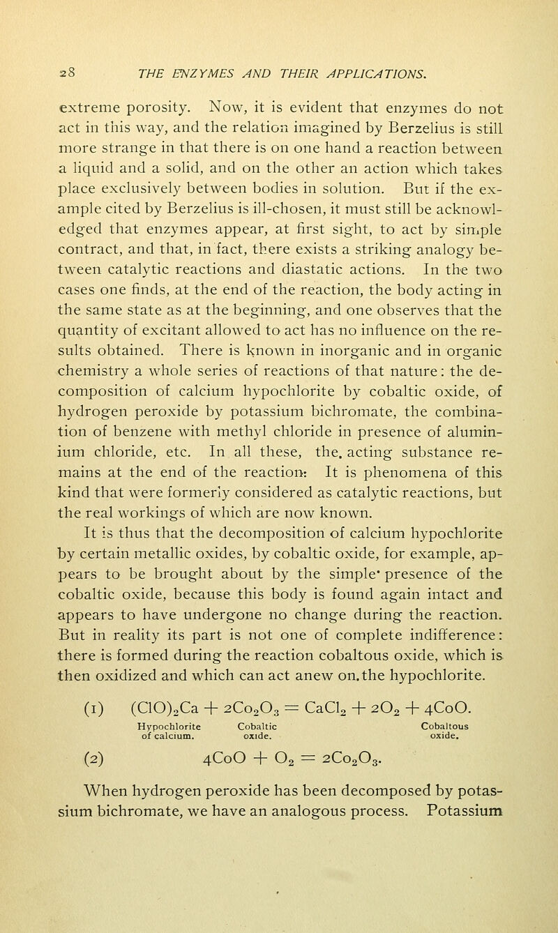 extreme porosity. Now, it is evident that enzymes do not act in this way, and the relation imagined by Berzelius is still more strange in that there is on one hand a reaction between a liquid and a solid, and on the other an action which takes place exclusively between bodies in solution. But if the ex- ample cited by Berzelius is ill-chosen, it must still be acknowl- edged that enzymes appear, at first sight, to act by simple contract, and that, in fact, there exists a striking analogy be- tween catalytic reactions and diastatic actions. In the two cases one finds, at the end of the reaction, the body acting in the same state as at the beginning, and one observes that the quantity of excitant allowed to act has no influence on the re- sults obtained. There is known in inorganic and in organic chemistry a whole series of reactions of that nature: the de- composition of calcium hypochlorite by cobaltic oxide, of hydrogen peroxide by potassium bichromate, the combina- tion of benzene with methyl chloride in presence of alumin- ium chloride, etc. In all these, the. acting substance re- mains at the end of the reaction: It is phenomena of this kind that were formerly considered as catalytic reactions, but the real workings of which are now known. It is thus that the decomposition of calcium hypochlorite by certain metallic oxides, by cobaltic oxide, for example, ap- pears to be brought about by the simple* presence of the cobaltic oxide, because this body is found again intact and appears to have undergone no change during the reaction. But in reality its part is not one of complete indifference: there is formed during the reaction cobaltous oxide, which is then oxidized and which can act anew on. the hypochlorite. (i) (C10)2Ca + 2Co203 = CaCl2 + 202 + 4C0O. Hypochlorite Cobaltic Cobaltous of calcium. oxide. oxide. (2) 4C0O + 02 = 2Co203. When hydrogen peroxide has been decomposed by potas- sium bichromate, we have an analogous process. Potassium