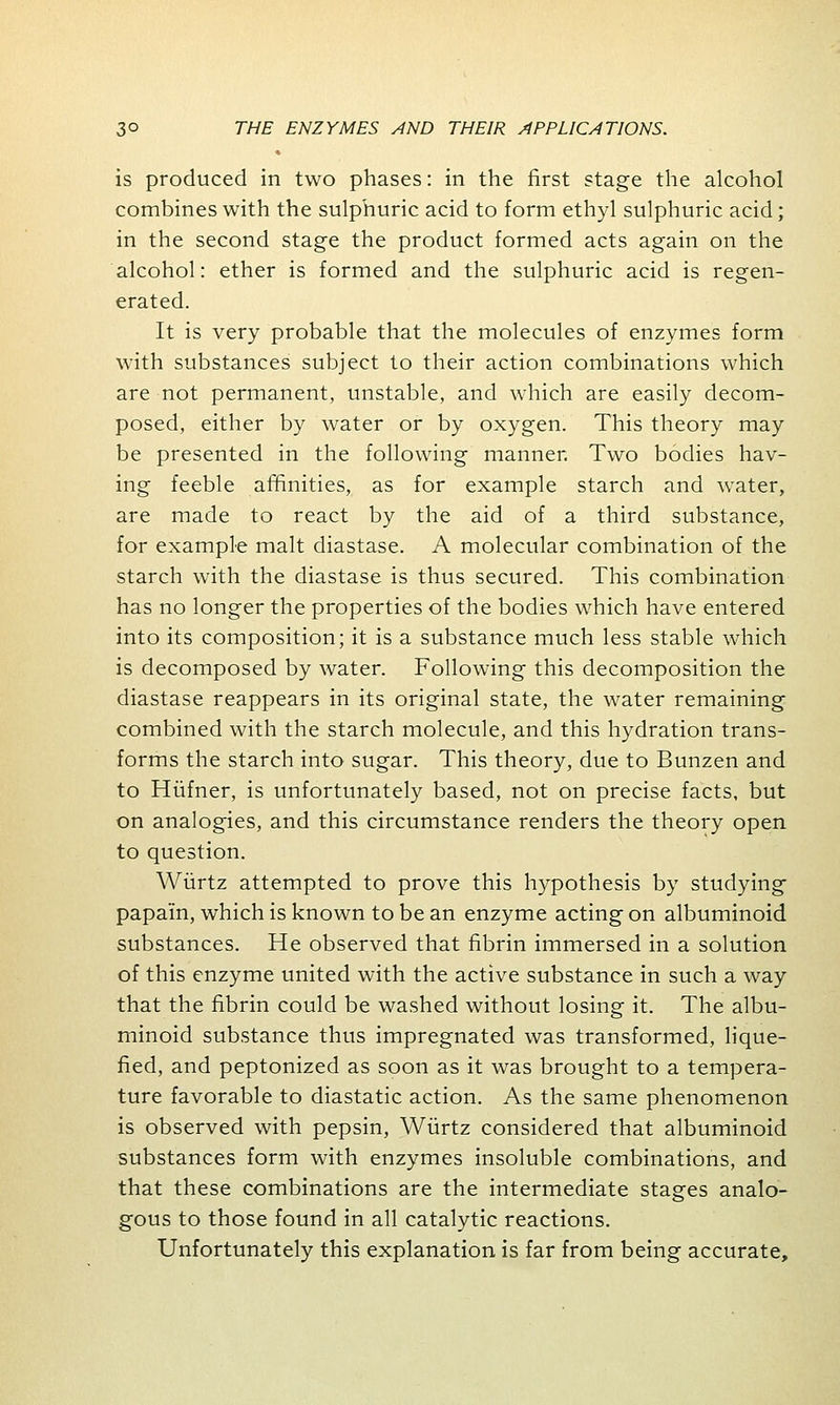 is produced in two phases: in the first stage the alcohol combines with the sulphuric acid to form ethyl sulphuric acid; in the second stage the product formed acts again on the alcohol: ether is formed and the sulphuric acid is regen- erated. It is very probable that the molecules of enzymes form with substances subject to their action combinations which are not permanent, unstable, and which are easily decom- posed, either by water or by oxygen. This theory may be presented in the following manner. Two bodies hav- ing feeble affinities, as for example starch and water, are made to react by the aid of a third substance, for example malt diastase. A molecular combination of the starch with the diastase is thus secured. This combination has no longer the properties of the bodies which have entered into its composition; it is a substance much less stable which is decomposed by water. Following this decomposition the diastase reappears in its original state, the water remaining combined with the starch molecule, and this hydration trans- forms the starch into sugar. This theory, due to Bunzen and to Hufner, is unfortunately based, not on precise facts, but on analogies, and this circumstance renders the theory open to question. Wiirtz attempted to prove this hypothesis by studying papain, which is known to be an enzyme acting on albuminoid substances. He observed that fibrin immersed in a solution of this enzyme united with the active substance in such a way that the fibrin could be washed without losing it. The albu- minoid substance thus impregnated was transformed, lique- fied, and peptonized as soon as it was brought to a tempera- ture favorable to diastatic action. As the same phenomenon is observed with pepsin, Wiirtz considered that albuminoid substances form with enzymes insoluble combinations, and that these combinations are the intermediate stages analo- gous to those found in all catalytic reactions. Unfortunately this explanation is far from being accurate,