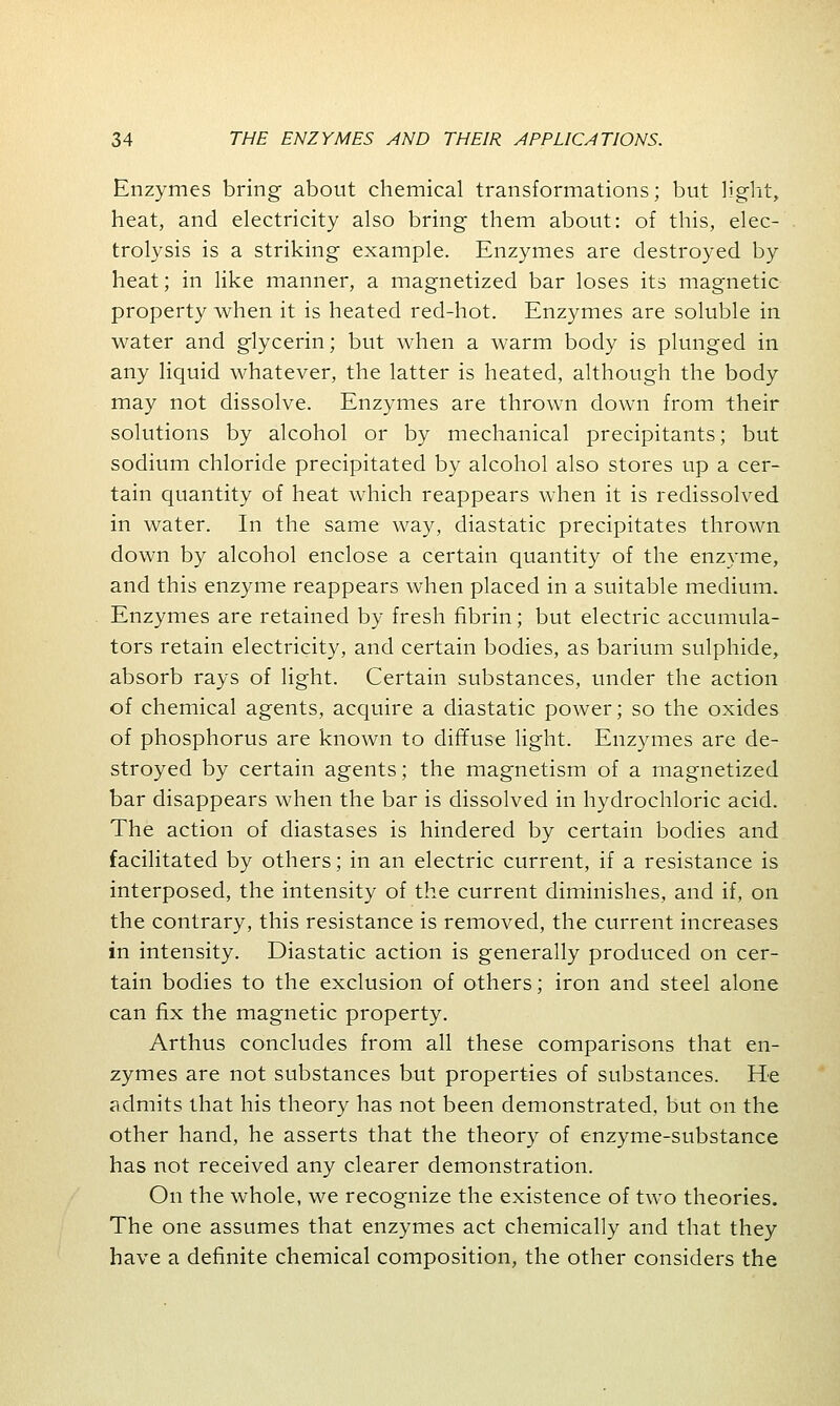 Enzymes bring about chemical transformations; but light, heat, and electricity also bring them about: of this, elec- trolysis is a striking example. Enzymes are destroyed by heat; in like manner, a magnetized bar loses its magnetic property when it is heated red-hot. Enzymes are soluble in water and glycerin; but when a warm body is plunged in any liquid whatever, the latter is heated, although the body may not dissolve. Enzymes are thrown down from their solutions by alcohol or by mechanical precipitants; but sodium chloride precipitated by alcohol also stores up a cer- tain quantity of heat which reappears when it is redissolved in water. In the same way, diastatic precipitates thrown down by alcohol enclose a certain quantity of the enzyme, and this enzyme reappears when placed in a suitable medium. Enzymes are retained by fresh fibrin; but electric accumula- tors retain electricity, and certain bodies, as barium sulphide, absorb rays of light. Certain substances, under the action of chemical agents, acquire a diastatic power; so the oxides of phosphorus are known to diffuse light. Enzymes are de- stroyed by certain agents; the magnetism of a magnetized bar disappears when the bar is dissolved in hydrochloric acid. The action of diastases is hindered by certain bodies and facilitated by others; in an electric current, if a resistance is interposed, the intensity of the current diminishes, and if, on the contrary, this resistance is removed, the current increases in intensity. Diastatic action is generally produced on cer- tain bodies to the exclusion of others; iron and steel alone can fix the magnetic property. Arthus concludes from all these comparisons that en- zymes are not substances but properties of substances. He admits that his theory has not been demonstrated, but on the other hand, he asserts that the theory of enzyme-substance has not received any clearer demonstration. On the whole, we recognize the existence of two theories. The one assumes that enzymes act chemically and that they have a definite chemical composition, the other considers the