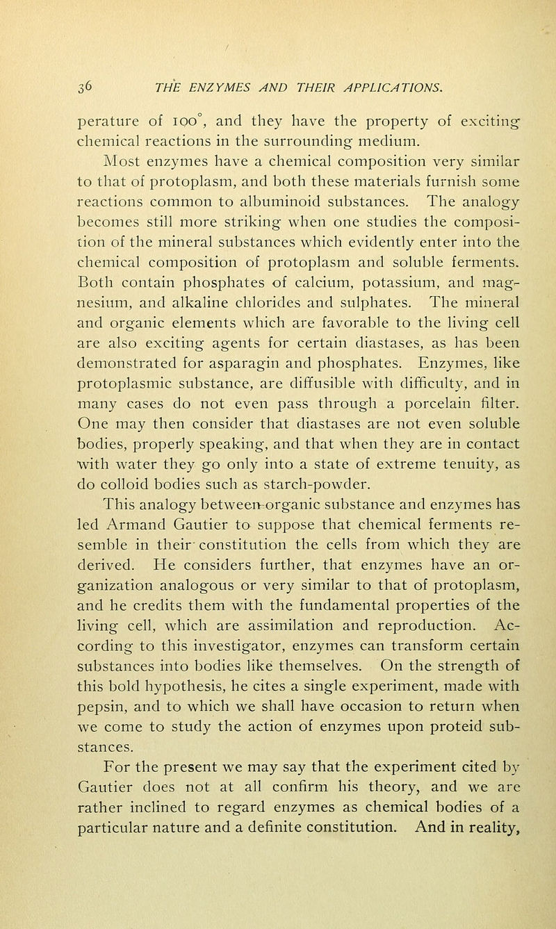 perature of ioo°, and they have the property of exciting- chemical reactions in the surrounding medium. Most enzymes have a chemical composition very similar to that of protoplasm, and both these materials furnish some reactions common to albuminoid substances. The analogy becomes still more striking when one studies the composi- tion of the mineral substances which evidently enter into the chemical composition of protoplasm and soluble ferments. Both contain phosphates of calcium, potassium, and mag- nesium, and alkaline chlorides and sulphates. The mineral and organic elements which are favorable to the living cell are also exciting agents for certain diastases, as has been demonstrated for asparagin and phosphates. Enzymes, like protoplasmic substance, are diffusible with difficulty, and in many cases do not even pass through a porcelain filter. One may then consider that diastases are not even soluble bodies, properly speaking, and that when they are in contact •with water they go only into a state of extreme tenuity, as do colloid bodies such as starch-powder. This analogy between-organic substance and enzymes has led Armand Gautier to suppose that chemical ferments re- semble in their' constitution the cells from which they are derived. He considers further, that enzymes have an or- ganization analogous or very similar to that of protoplasm, and he credits them with the fundamental properties of the living cell, which are assimilation and reproduction. Ac- cording to this investigator, enzymes can transform certain substances into bodies like themselves. On the strength of this bold hypothesis, he cites a single experiment, made with pepsin, and to which we shall have occasion to return when we come to study the action of enzymes upon proteid sub- stances. For the present we may say that the experiment cited by Gautier does not at all confirm his theory, and we are rather inclined to regard enzymes as chemical bodies of a particular nature and a definite constitution. And in reality,