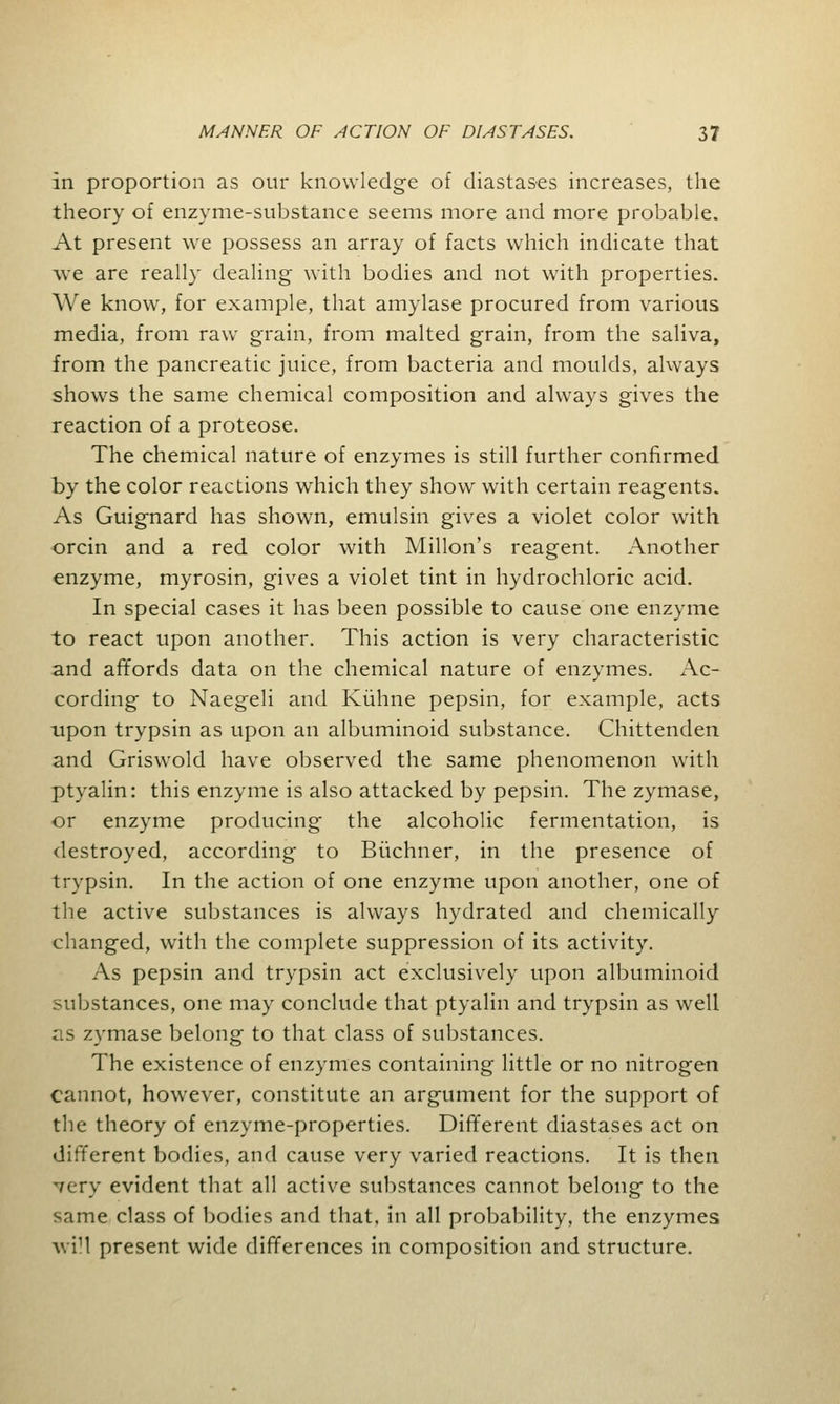 in proportion as our knowledge of diastases increases, the theory of enzyme-substance seems more and more probable. At present we possess an array of facts which indicate that we are really dealing with bodies and not with properties. We know, for example, that amylase procured from various media, from raw grain, from malted grain, from the saliva, from the pancreatic juice, from bacteria and moulds, always shows the same chemical composition and always gives the reaction of a proteose. The chemical nature of enzymes is still further confirmed by the color reactions which they show with certain reagents. As Guignard has shown, emulsin gives a violet color with orcin and a red color with Millon's reagent. Another enzyme, myrosin, gives a violet tint in hydrochloric acid. In special cases it has been possible to cause one enzyme to react upon another. This action is very characteristic and affords data on the chemical nature of enzymes. Ac- cording to Naegeli and Kiihne pepsin, for example, acts upon trypsin as upon an albuminoid substance. Chittenden and Griswold have observed the same phenomenon with ptyalin: this enzyme is also attacked by pepsin. The zymase, or enzyme producing the alcoholic fermentation, is destroyed, according to Biichner, in the presence of trypsin. In the action of one enzyme upon another, one of the active substances is always hydrated and chemically changed, with the complete suppression of its activity. As pepsin and trypsin act exclusively upon albuminoid substances, one may conclude that ptyalin and trypsin as well as zymase belong to that class of substances. The existence of enzymes containing little or no nitrogen cannot, however, constitute an argument for the support of the theory of enzyme-properties. Different diastases act on different bodies, and cause very varied reactions. It is then very evident that all active substances cannot belong to the same class of bodies and that, in all probability, the enzymes will present wide differences in composition and structure.