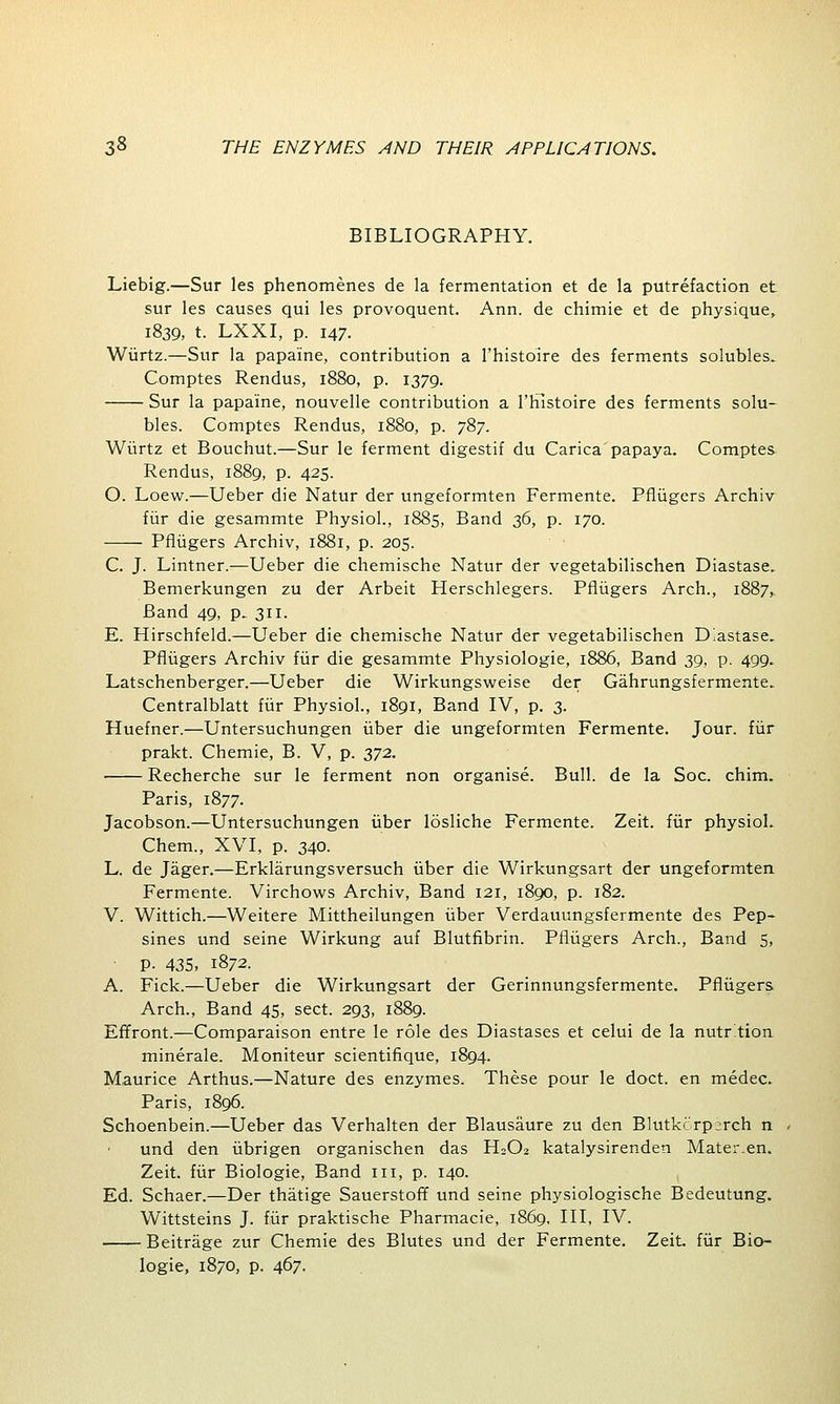 BIBLIOGRAPHY. Liebig.—Sur les phenomenes de la fermentation et de la putrefaction et sur les causes qui les provoquent. Ann. de chimie et de physique, 1839, t. LXXI, p. 147. Wiirtz.—Sur la papa'ine, contribution a l'histoire des ferments solubles. Comptes Rendus, 1880, p. 1379. Sur la papa'ine, nouvelle contribution a l'histoire des ferments solu- bles. Comptes Rendus, 1880, p. 787. Wiirtz et Bouchut.—Sur le ferment digestif du Carica'papaya. Comptes Rendus, 1889, p. 425. O. Loew.—Ueber die Natur der ungeformten Fermente. Pfliigers Archiv fur die gesammte Physiol., 1885, Band 36, p. 170. Pfliigers Archiv, 1881, p. 205. C. J. Lintner.—Ueber die chemische Natur der vegetabilischen Diastase. Bemerkungen zu der Arbeit Herschlegers. Pfliigers Arch., 1887, Band 49, p. 311. E. Hirschfeld.—Ueber die chemische Natur der vegetabilischen Diastase. Pfliigers Archiv fur die gesammte Physiologie, 1886, Band 39, p. 499. Latschenberger.—Ueber die Wirkungsweise der Gahrungsfermente. Centralblatt fur Physiol., 1891, Band IV, p. 3. Huefner.—Untersuchungen iiber die ungeformten Fermente. Jour, fur prakt. Chemie, B. V, p. 372. ■ Recherche sur le ferment non organise. Bull, de la Soc. chim. Paris, 1877. Jacobson.—Untersuchungen iiber losliche Fermente. Zeit. fur physiol. Chem., XVI, p. 340. L. de Jager.—Erklarungsversuch iiber die Wirkungsart der ungeformten Fermente. Virchows Archiv, Band 121, 1890, p. 182. V. Wittich.—Weitere Mittheilungen iiber Verdauungsfermente des Pep- sines und seine Wirkung auf Blutfibrin. Pfliigers Arch., Band 5, p. 43s, 1872. A. Fick.—Ueber die Wirkungsart der Gerinnungsfermente. Pfliigers Arch., Band 45, sect. 293, 1889. Effront.—Comparaison entre le role des Diastases et celui de la nutrition minerale. Moniteur scientifique, 1894. Maurice Arthus.—Nature des enzymes. These pour le doct. en medec. Paris, 1896. Schoenbein.—Ueber das Verhalten der Blausaure zu den Blutkcrp;rch n und den iibrigen organischen das H2O2 katalysirenden Mater.en. Zeit. fur Biologie, Band 111, p. 140. Ed. Schaer.—Der thatige Sauerstoff und seine physiologische Bedeutung. Wittsteins J. fur praktische Pharmacie, 1869, III, IV. Beitrage zur Chemie des Blutes und der Fermente. Zeit. fur Bio- logie, 1870, p. 467.