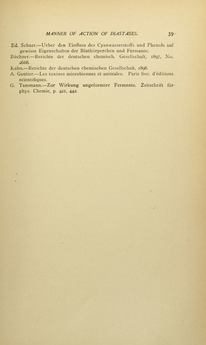 Ed. Schaer.—Ueber den Einfluss des Cyanwasserstoffs und Phenols auf gevvisse Eigenschaften der Blutkorperchen und Fermente. Biichner.—Berichte der deutschen chemisch. Gesellschaft, 1897, No. 2608. Kahn.—Berichte der deutschen chemischen Gesellschaft, 1898. A. Gautier.—Les toxines microbiennes et animales. Paris Soc. d'editions scientifiques. G. Tammann.—Zur Wirkung ungeformter Fermente. Zeitschrift fiir phys. Chemie, p. 421, 442.
