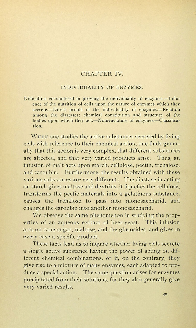 CHAPTER IV. INDIVIDUALITY OF ENZYMES. Difficulties encountered in proving the individuality of enzymes.—Influ- ence of the nutrition of cells upon the nature of enzymes which they secrete.—Direct proofs of the individuality of enzymes.—Relation among the diastases; chemical constitution and structure of the bodies upon which they act.—Nomenclature of enzymes.—Classifica- tion. When one studies the active substances secreted by living cells with reference to their chemical action, one finds gener- ally that this action is very complex, that different substances are affected, and that very varied products arise. Thus, an infusion of malt acts upon starch, cellulose, pectin, trehalose, and caroubin. Furthermore, the results obtained with these various substances are very different: The diastase in acting on starch gives maltose and dextrins, it liquefies the cellulose, transforms the pectic materials into a gelatinous substance, causes the trehalose to pass into monosaccharid, and changes the caroubin into another monosaccharid. We observe the same phenomenon in studying the prop- erties of an aqueous extract of beer-yeast. This infusion acts on cane-sugar, maltose, and the glucosides, and gives in every case a specific product. These facts lead us to inquire whether living cells secrete a single active substance having the power of acting on dif- ferent chemical combinations, or if, on the contrary, they give rise to a mixture of many enzymes, each adapted to pro- duce a special action. The same question arises for enzymes precipitated from their solutions, for they also generally give very varied results.