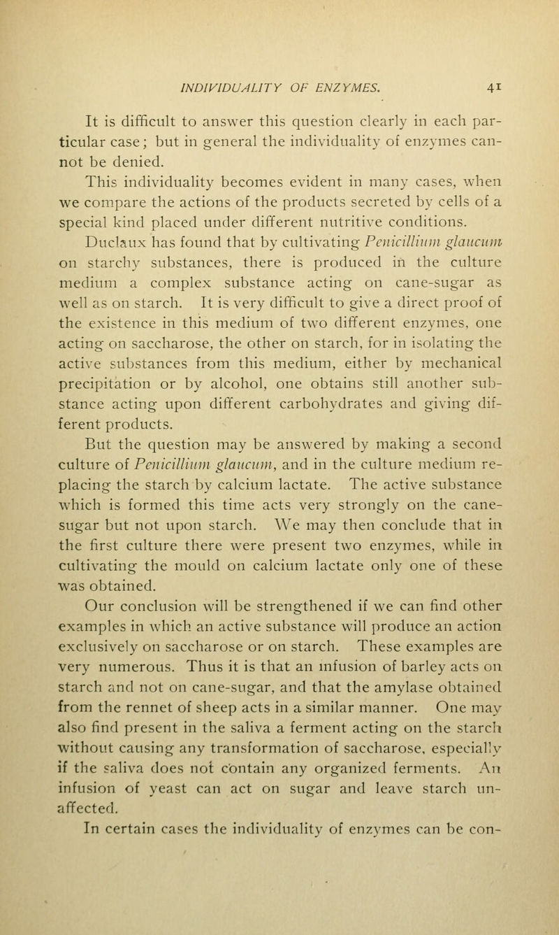 It is difficult to answer this question clearly in each par- ticular case; but in general the individuality of enzymes can- not be denied. This individuality becomes evident in many cases, when we compare the actions of the products secreted by cells of a special kind placed under different nutritive conditions. Duclaux has found that by cultivating Pcnicillium glaucum on starchy substances, there is produced in the culture medium a complex substance acting on cane-sugar as well as on starch. It is very difficult to give a direct proof of the existence in this medium of two different enzymes, one acting on saccharose, the other on starch, for in isolating the active substances from this medium, either by mechanical precipitation or by alcohol, one obtains still another sub- stance acting upon different carbohydrates and giving dif- ferent products. But the question may be answered by making a second culture of Pcnicillium glaucum, and in the culture medium re- placing the starch by calcium lactate. The active substance which is formed this time acts very strongly on the cane- sugar but not upon starch. We may then conclude that in the first culture there were present two enzymes, while in cultivating the mould on calcium lactate only one of these was obtained. Our conclusion will be strengthened if we can find other examples in which an active substance will produce an action exclusively on saccharose or on starch. These examples are very numerous. Thus it is that an infusion of barley acts on starch and not on cane-sugar, and that the amylase obtained from the rennet of sheep acts in a similar manner. One may also find present in the saliva a ferment acting on the starch without causing any transformation of saccharose, especially if the saliva does not contain any organized ferments. An infusion of yeast can act on sugar and leave starch un- affected. In certain cases the individuality of enzymes can be con-