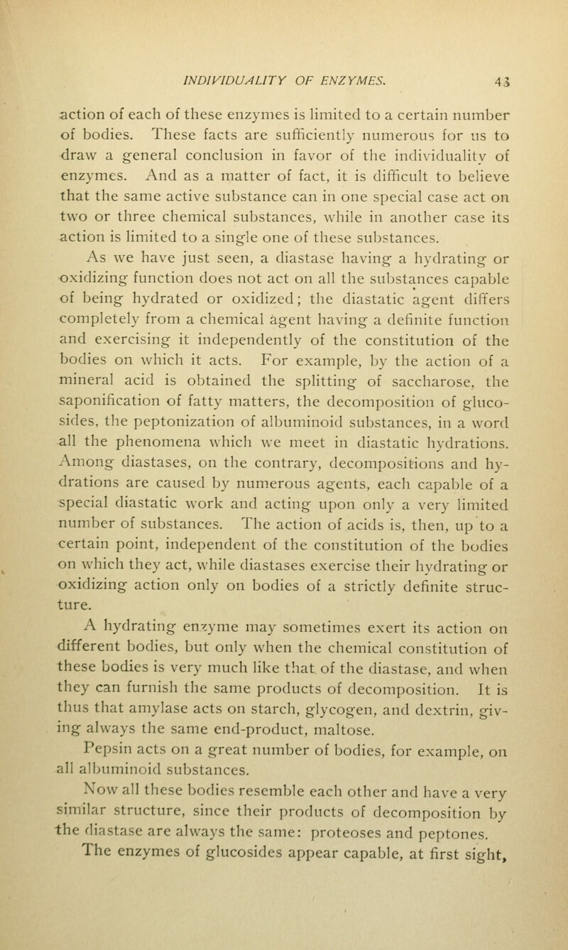 action of each of these enzymes is limited to a certain number of bodies. These facts are sufficiently numerous for us to draw a general conclusion in favor of the individuality of enzymes. And as a matter of fact, it is difficult to believe that the same active substance can in one special case act on two or three chemical substances, while in another case its action is limited to a single one of these substances. As we have just seen, a diastase having a hydrating or oxidizing function does not act on all the substances capable of being hydrated or oxidized; the diastatic agent differs completely from a chemical agent having a definite function and exercising it independently of the constitution of the bodies on which it acts. For example, by the action of a mineral acid is obtained the splitting of saccharose, the saponification of fatty matters, the decomposition of gluco- sides, the peptonization of albuminoid substances, in a word all the phenomena which we meet in diastatic hydrations. Among diastases, on the contrary, decompositions and hy- drations are caused by numerous agents, each capable of a special diastatic work and acting upon only a very limited number of substances. The action of acids is, then, up to a certain point, independent of the constitution of the bodies on which they act, while diastases exercise their hvdrating or oxidizing action only on bodies of a strictly definite struc- ture. A hydrating enzyme may sometimes exert its action on different bodies, but only when the chemical constitution of these bodies is very much like that of the diastase, and when they can furnish the same products of decomposition. It is thus that amylase acts on starch, glycogen, and dextrin, giv- ing always the same end-product, maltose. Pepsin acts on a great number of bodies, for example, on all albuminoid substances. Xow all these bodies resemble each other and have a very similar structure, since their products of decomposition by the diastase are always the same: proteoses and peptones. The enzymes of glucosides appear capable, at first sight,