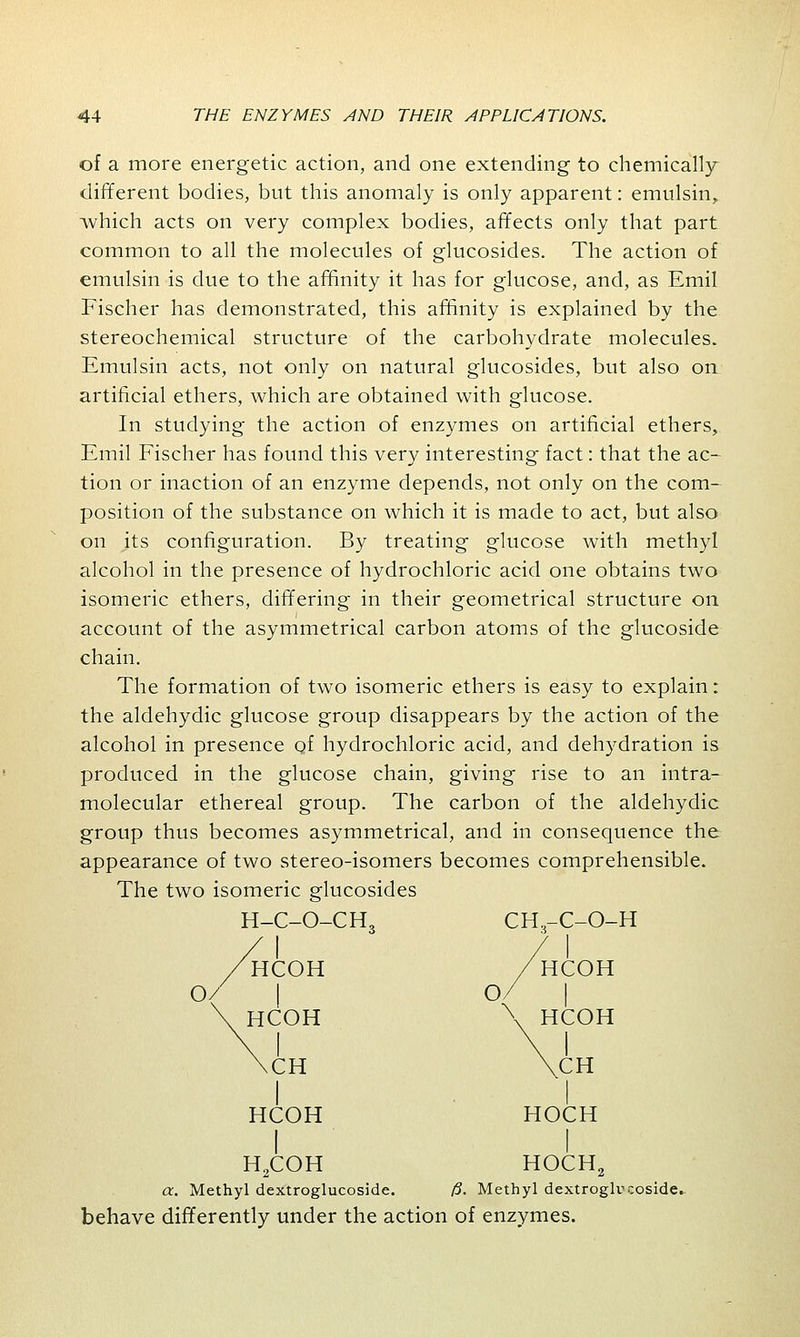 of a more energetic action, and one extending to chemically different bodies, but this anomaly is only apparent: emulsin, -which acts on very complex bodies, affects only that part common to all the molecules of glucosides. The action of emulsin is due to the affinity it has for glucose, and, as Emil Fischer has demonstrated, this affinity is explained by the stereochemical structure of the carbohydrate molecules. Emulsin acts, not only on natural glucosides, but also on artificial ethers, which are obtained with glucose. In studying the action of enzymes on artificial ethers, Emil Fischer has found this very interesting fact: that the ac- tion or inaction of an enzyme depends, not only on the com- position of the substance on which it is made to act, but also on its configuration. By treating glucose with methyl alcohol in the presence of hydrochloric acid one obtains two isomeric ethers, differing in their geometrical structure on account of the asymmetrical carbon atoms of the glucoside chain. The formation of two isomeric ethers is easy to explain: the aldehydic glucose group disappears by the action of the alcohol in presence of hydrochloric acid, and dehydration is produced in the glucose chain, giving rise to an intra- molecular ethereal group. The carbon of the aldehydic group thus becomes asymmetrical, and in consequence the appearance of two stereo-isomers becomes comprehensible. The two isomeric glucosides H-C-O-CH, HCOH HCOH CH HCOH CH.-C-O-H HCOH \ HCOH CH HOCH H2COH HOCH0 a. Methyl dextroglucoside. /5. Methyl dextroglucoside. behave differently under the action of enzymes.
