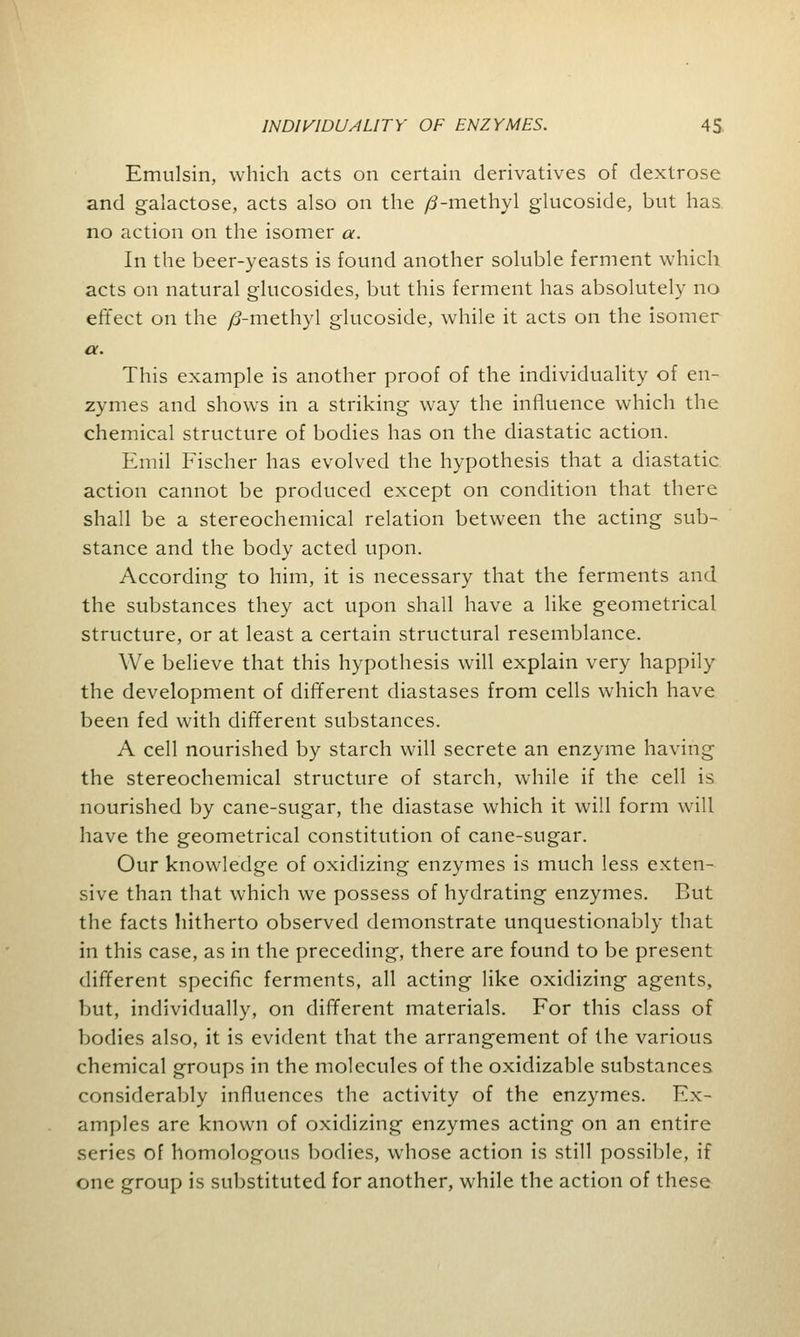 Emulsin, which acts on certain derivatives of dextrose and galactose, acts also on the /3-methyl glucoside, but has no action on the isomer a. In the beer-yeasts is found another soluble ferment which acts on natural glucosides, but this ferment has absolutely no effect on the /?-methyl glucoside, while it acts on the isomer a. This example is another proof of the individuality of en- zymes and shows in a striking way the influence which the chemical structure of bodies has on the diastatic action. Emil Fischer has evolved the hypothesis that a diastatic action cannot be produced except on condition that there shall be a stereochemical relation between the acting sub- stance and the body acted upon. According to him, it is necessary that the ferments and the substances they act upon shall have a like geometrical structure, or at least a certain structural resemblance. We believe that this hypothesis will explain very happily the development of different diastases from cells which have been fed with different substances. A cell nourished by starch will secrete an enzyme having the stereochemical structure of starch, while if the cell is nourished by cane-sugar, the diastase which it will form will have the geometrical constitution of cane-sugar. Our knowledge of oxidizing enzymes is much less exten- sive than that which we possess of hydrating enzymes. But the facts hitherto observed demonstrate unquestionably that in this case, as in the preceding, there are found to be present different specific ferments, all acting like oxidizing agents, but, individually, on different materials. For this class of bodies also, it is evident that the arrangement of the various chemical groups in the molecules of the oxidizable substances considerably influences the activity of the enzymes. Ex- amples are known of oxidizing enzymes acting on an entire series of homologous bodies, whose action is still possible, if one group is substituted for another, while the action of these