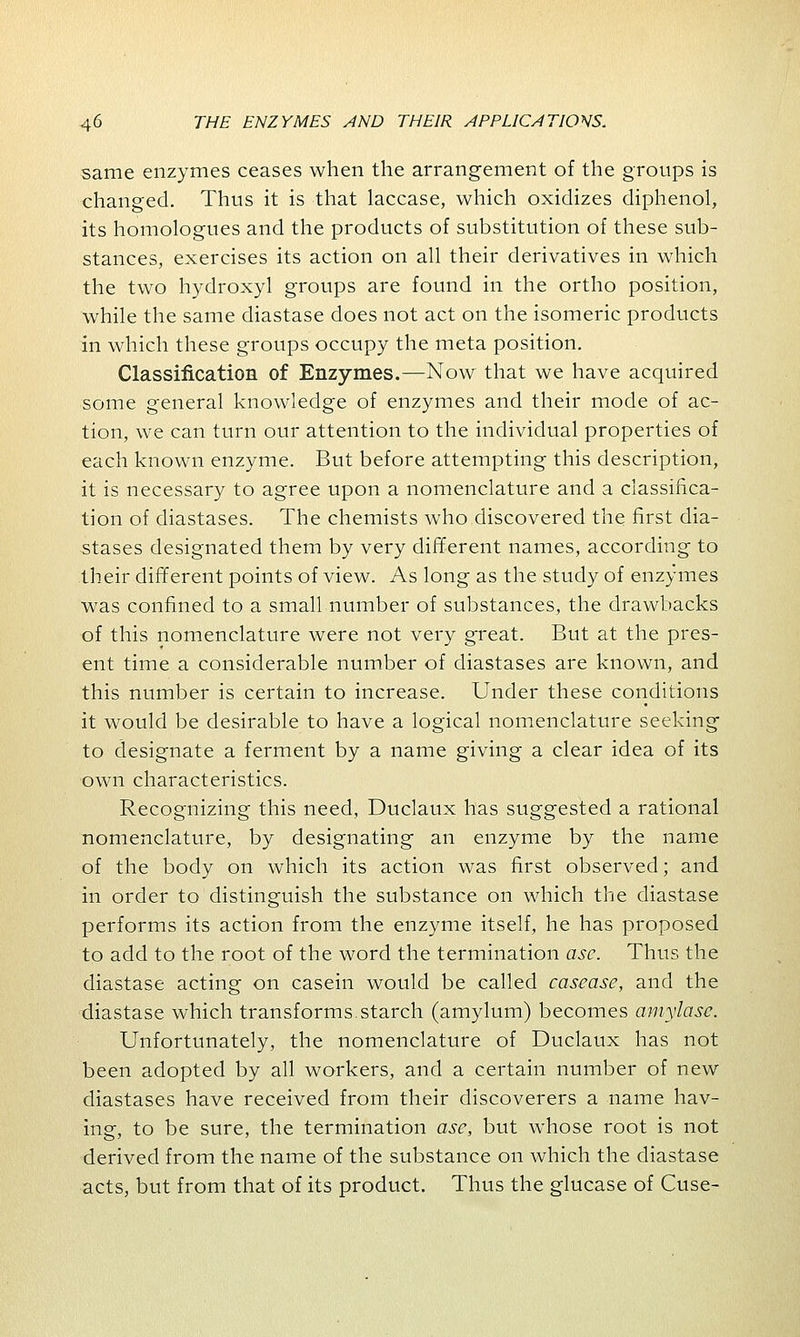 same enzymes ceases when the arrangement of the groups is changed. Thus it is that laccase, which oxidizes diphenol, its homologues and the products of substitution of these sub- stances, exercises its action on all their derivatives in which the two hydroxyl groups are found in the ortho position, while the same diastase does not act on the isomeric products in which these groups occupy the meta position. Classification of Enzymes.—Now that we have acquired some general knowledge of enzymes and their mode of ac- tion, we can turn our attention to the individual properties of each known enzyme. But before attempting this description, it is necessary to agree upon a nomenclature and a classifica- tion of diastases. The chemists who discovered the first dia- stases designated them by very different names, according to their different points of view. As long as the study of enzymes was confined to a small number of substances, the drawbacks of this nomenclature were not very great. But at the pres- ent time a considerable number of diastases are known, and this number is certain to increase. Under these conditions it would be desirable to have a logical nomenclature seeking to designate a ferment by a name giving a clear idea of its own characteristics. Recognizing this need, Duclaux has suggested a rational nomenclature, by designating an enzyme by the name of the body on which its action was first observed; and in order to distinguish the substance on which the diastase performs its action from the enzyme itself, he has proposed to add to the root of the word the termination asc. Thus the diastase acting on casein would be called casease, and the diastase which transforms.starch (amylum) becomes amylase. Unfortunately, the nomenclature of Duclaux has not been adopted by all workers, and a certain number of new diastases have received from their discoverers a name hav- ing, to be sure, the termination asc, but whose root is not derived from the name of the substance on which the diastase acts, but from that of its product. Thus the glucase of Cuse-