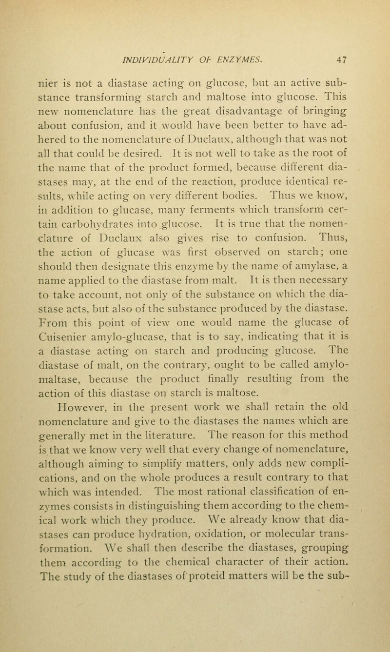 nier is not a diastase acting on glucose, but an active sub- stance transforming starch and maltose into glucose. This new nomenclature has the great disadvantage of bringing about confusion, and it would have been better to have ad- hered to the nomenclature of Duclaux, although that was not all that could be desired. It is not well to take as the root of the name that of the product formed, because different dia- stases may, at the end of the reaction, produce identical re- sults, while acting on very different bodies. Thus we know, in addition to glucase, many ferments which transform cer- tain carbohydrates into glucose. It is true that the nomen- clature of Duclaux also gives rise to confusion. Thus, the action of glucase was first observed on starch; one should then designate this enzyme by the name of amylase, a name applied to the diastase from malt. It is then necessary to take account, not only of the substance on which the dia- stase acts, but also of the substance produced by the diastase. From this point of view one would name the glucase of Cuisenier amylo-glucase, that is to say, indicating that it is a diastase acting on starch and producing glucose. The diastase of malt, on the contrary, ought to be called amylo- maltase, because the product finally resulting from the action of this diastase on starch is maltose. However, in the present work we shall retain the old nomenclature and give to the diastases the names which are generally met in the literature. The reason for this method is that we know very well that every change of nomenclature, although aiming to simplify matters, only adds new compli- cations, and on the whole produces a result contrary to that which was intended. The most rational classification of en- zymes consists in distinguishing them according to the chem- ical work which they produce. We already know that dia- stases can produce hydration, oxidation, or molecular trans- formation. We shall then describe the diastases, grouping them according to the chemical character of their action. The study of the diastases of proteid matters will be the sub-