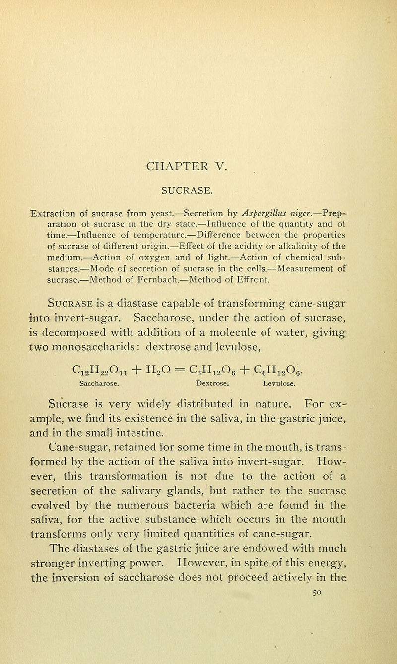 CHAPTER V. SUCRASE. Extraction of sucrase from yeast.—Secretion by Aspergillus niger.—Prep- aration of sucrase in the dry state.—Influence of the quantity and of time.—Influence of temperature.—Difference between the properties of sucrase of different origin.—Effect of the acidity or alkalinity of the medium.—Action of oxygen and of light.—Action of chemical sub- stances.—Mode cf secretion of sucrase in the cells.—Measurement of sucrase.—Method of Fernbach.—Method of Effrcnt. Sucrase is a diastase capable of transforming cane-sugar into invert-sugar. Saccharose, under the action of sucrase, is decomposed with addition of a molecule of water, giving two monosaccharids: dextrose and levulose, CjsHsaOn + H20 = CGH1206 + C6H1206. Saccharose. Dextrose. Levulose. Sucrase is very widely distributed in nature. For ex- ample, we find its existence in the saliva, in the gastric juice, and in the small intestine. Cane-sugar, retained for some time in the mouth, is trans- formed by the action of the saliva into invert-sugar. How- ever, this transformation is not due to the action of a secretion of the salivary glands, but rather to the sucrase evolved by the numerous bacteria which are found in the saliva, for the active substance which occurs in the mouth transforms only very limited quantities of cane-sugar. The diastases of the gastric juice are endowed with much stronger inverting power. However, in spite of this energy, the inversion of saccharose does not proceed actively in the