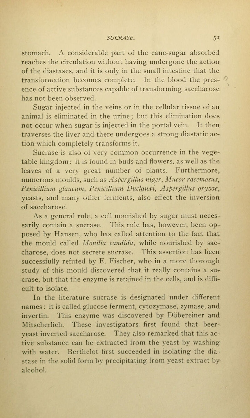 stomach. A considerable part of the cane-sugar absorbed reaches the circulation without having undergone the action of the diastases, and it is only in the small intestine that the transioi iiiation becomes complete. In the blood the pres- ence of active substances capable of transforming saccharose has not been observed. Sugar injected in the veins or in the cellular tissue of an animal is eliminated in the urine; but this elimination does not occur when sugar is injected in the portal vein. It then traverses the liver and there undergoes a strong diastatic ac- tion which completely transforms it. Sucrase is also of very common occurrence in the vege- table kingdom: it is found in buds and flowers, as well as the leaves of a very great number of plants. Furthermore, numerous moulds, such as Aspergillus niger, Mucor raccmosus, Penicillium glaucum, Penkillium Duclauxi, Aspergillus oryzae, yeasts, and many other ferments, also effect the inversion of saccharose. As a general rule, a cell nourished by sugar must neces- sarily contain a sucrase. This rule has, however, been op- posed by Hansen, who has called attention to the fact that the mould called Monilia Candida, while nourished by sac- charose, does not secrete sucrase. This assertion has been successfully refuted by E. Fischer, who in a more thorough study of this mould discovered that it really contains a su- crase, but that the enzyme is retained in the cells, and is diffi- cult to isolate. In the literature sucrase is designated under different names: it is called glucose ferment, cytozymase, zymase, and invertin. This enzyme was discovered by Dobereiner and Mitscherlich. These investigators first found that beer- yeast inverted saccharose. They also remarked that this ac- tive substance can be extracted from the yeast by washing with water. Berthelot first succeeded in isolating the dia- 9tase in the solid form by precipitating from yeast extract by alcohol.