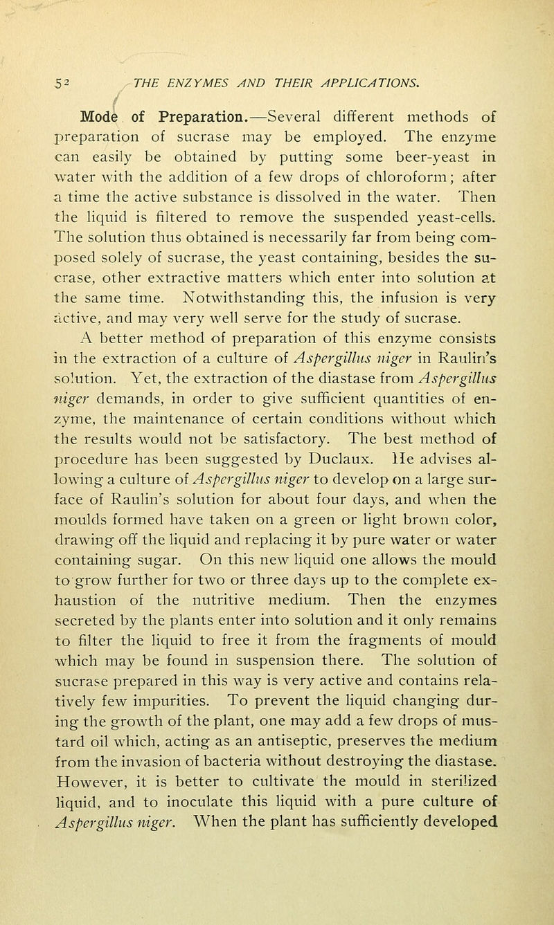 J Mode of Preparation.—Several different methods of preparation of sucrase may be employed. The enzyme can easily be obtained by putting some beer-yeast in water with the addition of a few drops of chloroform; after a time the active substance is dissolved in the water. Then the liquid is filtered to remove the suspended yeast-cells. The solution thus obtained is necessarily far from being com- posed solely of sucrase, the yeast containing, besides the su- crase, other extractive matters which enter into solution at the same time. Notwithstanding this, the infusion is very active, and may very well serve for the study of sucrase. A better method of preparation of this enzyme consists in the extraction of a culture of Aspergillus niger in Raulin's solution. Yet, the extraction of the diastase from Aspergillus niger demands, in order to give sufficient quantities of en- zyme, the maintenance of certain conditions without which the results would not be satisfactory. The best method of procedure has been suggested by Duclaux. He advises al- lowing a culture of Aspergillus niger to develop on a large sur- face of Raulin's solution for about four days, and when the moulds formed have taken on a green or light brown color, drawing off the liquid and replacing it by pure water or water containing sugar. On this new liquid one allows the mould to grow further for two or three days up to the complete ex- haustion of the nutritive medium. Then the enzymes secreted by the plants enter into solution and it only remains to filter the liquid to free it from the fragments of mould which may be found in suspension there. The solution of sucrase prepared in this way is very active and contains rela- tively few impurities. To prevent the liquid changing dur- ing the growth of the plant, one may add a few drops of mus- tard oil which, acting as an antiseptic, preserves the medium from the invasion of bacteria without destroying the diastase. However, it is better to cultivate the mould in sterilized liquid, and to inoculate this liquid with a pure culture of Aspergillus niger. When the plant has sufficiently developed