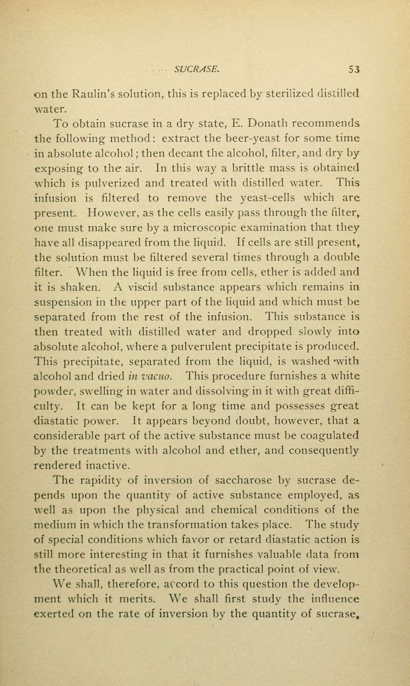 on the Raulin's solution, this is replaced by sterilized distilled water. To obtain sucrase in a dry state, E. Donath recommends the following method: extract the beer-yeast for some time in absolute alcohol; then decant the alcohol, filter, and dry by exposing to the air. In this way a brittle mass is obtained which is pulverized and treated with distilled water. This infusion is filtered to remove the yeast-cells which are present. However, as the cells easily pass through the filter, one must make sure by a microscopic examination that they have all disappeared from the liquid. If cells are still present, the solution must be filtered several times through a double filter. When the liquid is free from cells, ether is added and it is shaken. A viscid substance appears which remains in suspension in the upper part of the liquid and which must be separated from the rest of the infusion. This substance is then treated with distilled water and dropped slowly into absolute alcohol, where a pulverulent precipitate is produced. This precipitate, separated from the liquid, is washed -with alcohol and dried in vacuo. This procedure furnishes a white powder, swelling in water and dissolving in it with great diffi- culty. It can be kept for a long time and possesses great diastatic power. It appears beyond doubt, however, that a considerable part of the active substance must be coagulated by the treatments with alcohol and ether, and consequently rendered inactive. The rapidity of inversion of saccharose by sucrase de- pends upon the quantity of active substance employed, as well as upon the physical and chemical conditions of the medium in which the transformation takes place. The study of special conditions which favor or retard diastatic action is still more interesting in that it furnishes valuable data from the theoretical as well as from the practical point of view. We shall, therefore, accord to this question the develop- ment which it merits. We shall first study the influence exerted on the rate of inversion by the quantity of sucrase,