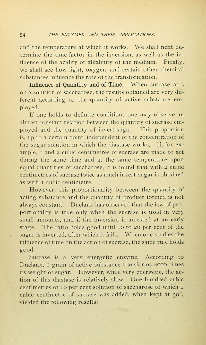 and the temperature at which it works. We shall next de- termine the time-factor in the inversion, as well as the in- fluence of the acidity or alkalinity of the medium. Finally, we shall see how light, oxygen, and certain other chemical substances influence the rate of the transformation. Influence of Quantity and of Time.—When sucrase acts on a solution of saccharose, the results obtained are very dif- ferent according to the quantity of active substance em- ployed. If one holds to definite conditions one may observe an almost constant relation between the quantity of sucrase em- ployed and the quantity of invert-sugar. This proportion is, up to a certain point, independent of the concentration of the sugar solution in which the diastase works. If, for ex- ample, i and 2 cubic centimetres of sucrase are made to act during the same time and at the same temperature upon equal quantities of saccharose, it is found that with 2 cubic centimetres of sucrase twice as much invert-sugar is obtained as with 1 cubic centimetre. However, this proportionality between the quantity of acting substance and the quantity of product formed is not always constant. Duclaux has observed that the law of pro- portionality is true only when the sucrase is used in very small amounts, and if the inversion is arrested at an early stage. The ratio holds good until 10 to 20 per cent of the sugar is inverted, after which it fails. When one studies the influence of time on the action of sucrase, the same rule holds good. Sucrase is a very energetic enzyme. According to Duclaux, 1 gram of active substance transforms 4000 times its weight of sugar. However, while very energetic, the ac- tion of this diastase is relatively slow. One hundred cubic centimetres of 10 per cent solution of saccharose to which 1 cubic centimetre of sucrase was added, when kept at 500, yielded the following results: