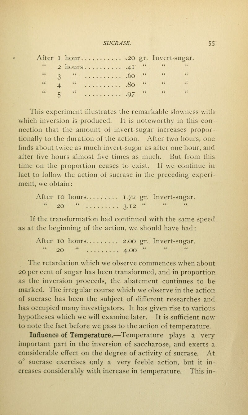 After i hour 20 gr. Invert-sugar.  2 hours 41  3  60   4  80  This experiment illustrates the remarkable slowness with which inversion is produced. It is noteworthy in this con- nection that the amount of invert-sugar increases propor- tionally to the duration of the action. After two hours, one finds about twice as much invert-sugar as after one hour, and after five hours almost five times as much. But from this time on the proportion ceases to exist. If we continue in fact to follow the action of sucrase in the preceding experi- ment, we obtain: After 10 hours 1.72 gr. Invert-sugar.  20  3.12  If the transformation had continued with the same speed as at the beginning of the action, we should have had: After 10 hours 2.00 gr. Invert-sugar.  20  4.00  The retardation which we observe commences when about 20 per cent of sugar has been transformed, and in proportion, as the inversion proceeds, the abatement continues to be marked. The irregular course which we observe in the action of sucrase has been the subject of different researches and has occupied many investigators. It has given rise to various hypotheses which we will examine later. It is sufficient now to note the fact before we pass to the action of temperature. Influence of Temperature.—Temperature plays a very important part in the inversion of saccharose, and exerts a considerable effect on the degree of activity of sucrase. At o° sucrase exercises only a very feeble action, but it in- creases considerably with increase in temperature. This in-