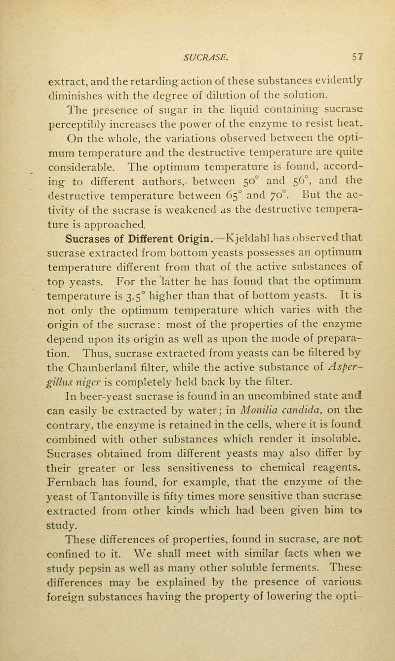 extract, and the retarding action of these substances evidently diminishes with the degree of dilution of the solution. The presence of sugar in the liquid containing sucrase perceptibly increases the power of the enzyme to resist heat. On the whole, the variations observed between the opti- mum temperature and the destructive temperature are quite considerable. The optimum temperature is found, accord- ing to different authors, between 500 and 560, and the destructive temperature between 650 and 700. But the ac- tivity of the sucrase is weakened as the destructive tempera- ture is approached. Sucrases of Different Origin.—Kjeldahl has observed that sucrase extracted from bottom yeasts possesses an optimum temperature different from that of the active substances of top yeasts. For the latter he has found that the optimum temperature is 3.50 higher than that of bottom yeasts. It is not only the optimum temperature which varies with the origin of the sucrase: most of the properties of the enzyme depend upon its origin as well as upon the mode of prepara- tion. Thus, sucrase extracted from yeasts can be filtered by the Chamberland filter, while the active substance of Asper- gillus niger is completely held back by the filter. In beer-yeast sucrase is found in an uneombined state and can easily be extracted by water; in Monilia Candida, on the contrary, the enzyme is retained in the cells, where it is found combined with other substances which render it insoluble. Sucrases obtained from different yeasts may also differ by their greater or less sensitiveness to chemical reagents. Fernbach has found, for example, that the enzyme of the yeast of Tantonville is fifty times more sensitive than sucrase extracted from other kinds which had been given him to study. These differences of properties, found in sucrase, are not confined to it. We shall meet with similar facts when we study pepsin as well as many other soluble ferments. These differences may be explained by the presence of various foreign substances having the property of lowering the opti-