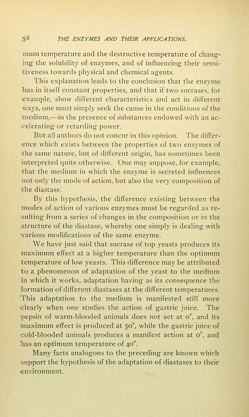 mum temperature and the destructive temperature of chang- ing the solubility of enzymes, and of influencing their sensi- tiveness towards physical and chemical agents. This explanation leads to the conclusion that the enzyme lias in itself constant properties, and that if two sucrases, for example, show different characteristics and act in different ways, one must simply seek the cause in the conditions of the medium,—in the presence of substances endowed with an ac- celerating or retarding power. But all authors do not concur in this opinion. The differ- ence which exists between the properties of two enzymes of the same nature, but of different origin, has sometimes been interpreted quite otherwise. One may suppose, for example, that the medium in which the enzyme is secreted influences :not only the mode of action, but also the very composition of the diastase. By this hypothesis, the difference existing between the modes of action of various enzymes must be regarded as re- sulting from a series of changes in the composition or in the structure of the diastase, whereby one simply is dealing with various modifications of the same enzyme. We have just said that sucrase of top yeasts produces its maximum effect at a higher temperature than the optimum temperature of low yeasts. This difference may be attributed to a phenomenon of adaptation of the yeast to the medium in which it works, adaptation having as its consequence the formation of different diastases at the different temperatures. This adaptation to the medium is manifested still more clearly when one studies the action of gastric juice. The pepsin of warm-blooded animals does not act at o°, and its maximum effect is produced at 500, while the gastric juice of cold-blooded animals produces a manifest action at o°, and lias an optimum temperature of 400. Many facts analogous to the preceding are known which support the hypothesis of the adaptation of diastases to their ■environment.