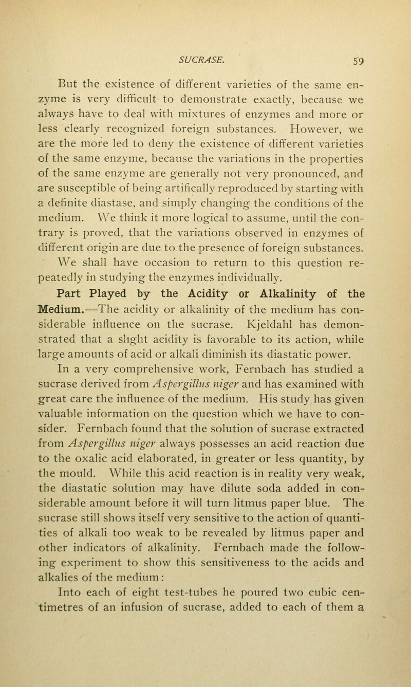 But the existence of different varieties of the same en- zyme is very difficult to demonstrate exactly, because we always have to deal with mixtures of enzymes and more or less clearly recognized foreign substances. However, we are the more led to deny the existence of different varieties of the same enzyme, because the variations in the properties of the same enzyme are generally not very pronounced, and are susceptible of being artifically reproduced by starting with a definite diastase, and simply changing the conditions of the medium. We think it more logical to assume, until the con- trary is proved, that the variations observed in enzymes of different origin are due to the presence of foreign substances. We shall have occasion to return to this question re- peatedly in studying the enzymes individually. Part Played by the Acidity or Alkalinity of the Medium.—The acidity or alkalinity of the medium has con- siderable influence on the sucrase. Kjeldahl has demon- strated that a slight acidity is favorable to its action, while large amounts of acid or alkali diminish its diastatic power. In a very comprehensive work, Fernbach has studied a sucrase derived from Aspergillus niger and has examined with great care the influence of the medium. His study has given valuable information on the question which we have to con- sider. Fernbach found that the solution of sucrase extracted from Aspergillus niger always possesses an acid reaction due to the oxalic acid elaborated, in greater or less quantity, by the mould. While this acid reaction is in reality very weak, the diastatic solution may have dilute soda added in con- siderable amount before it will turn litmus paper blue. The sucrase still shows itself very sensitive to the action of quanti- ties of alkali too weak to be revealed by litmus paper and other indicators of alkalinity. Fernbach made the follow- ing experiment to show this sensitiveness to the acids and alkalies of the medium : Into each of eight test-tubes he poured two cubic cen- timetres of an infusion of sucrase, added to each of them a