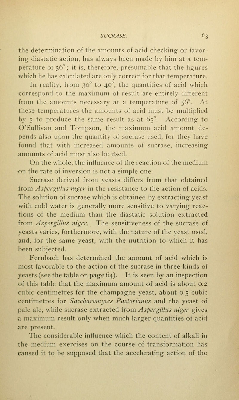 the determination of the amounts of acid checking or favor- ing diastatic action, has always been made by him at a tem- perature of 560; it is, therefore, presumable that the figures which he has calculated are only correct for that temperature. In reality, from 300 to 400, the quantities of acid which correspond to the maximum of result are entirely different from the amounts necessary at a temperature of 560. At these temperatures the amounts of acid must be multiplied by 5 to produce the same result as at 650. According to O'Sullivan and Tompson, the maximum acid amount de- pends also upon the quantity of sucrase used, for they have found that with increased amounts of sucrase, increasing amounts of acid must also be Used. On the whole, the influence of the reaction of the medium on the rate of inversion is not a simple one. Sucrase derived from yeasts differs from that obtained from Aspergillus niger in the resistance to the action of acids. The solution of sucrase which is obtained by extracting yeast with cold water is generally more sensitive to varying reac- tions of the medium than the diastatic solution extracted from Aspergillus niger. The sensitiveness of the sucrase of yeasts varies, furthermore, with the nature of the yeast used, and, for the same yeast, with the nutrition to which it has been subjected. Fernbach has determined the amount of acid which is most favorable to the action of the sucrase in three kinds of yeasts (see the table on page 64). It is seen by an inspection of this table that the maximum amount of acid is about 0.2 cubic centimetres for the champagne yeast, about 0.5 cubic centimetres for Saccharomyccs Pastorianus and the yeast of pale ale, while sucrase extracted from Aspergillus niger gives a maximum result only when much larger quantities of acid are present. The considerable influence which the content of alkali in the medium exercises on the course of transformation has caused it to be supposed that the accelerating action of the