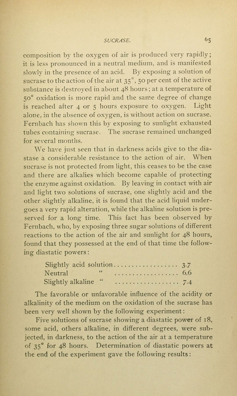 composition by the oxygen of air is produced very rapidly; it is less pronounced in a neutral medium, and is manifested slowly in the presence of an acid. By exposing a solution of sucrase to the action of the air at 350, 50 per cent of the active substance is destroyed in about 48 hours; at a temperature of 500 oxidation is more rapid and the same degree of change is reached after 4 or 5 hours exposure to oxygen. Light alone, in the absence of oxygen, is without action on sucrase. Fernbach has shown this by exposing to sunlight exhausted tubes containing sucrase. The sucrase remained unchanged for several months. We have just seen that in darkness acids give to the dia- stase a considerable resistance to the action of air. When sucrase is not protected from light, this ceases to be the case and there are alkalies which become capable of protecting the enzyme against oxidation. By leaving in contact with air and light two solutions of sucrase, one slightly acid and the other slightly alkaline, it is found that the acid liquid under- goes a very rapid alteration, while the alkaline solution is pre- served for a long time. This fact has been observed by Fernbach, who, by exposing three sugar solutions of different reactions to the action of the air and sunlight for 48 hours, found that they possessed at the end of that time the follow- ing diastatic powers: Slightly acid solution 3.7 Neutral  6.6 Slightly alkaline  7.4 The favorable or unfavorable influence of the acidity or alkalinity of the medium on the oxidation of the sucrase has been very well shown by the following experiment: Five solutions of sucrase showing a diastatic power of 18, some acid, others alkaline, in different degrees, were sub- jected, in darkness, to the action of the air at a temperature of 350 for 48 hours. Determination of diastatic powers at the end of the experiment gave the following results:
