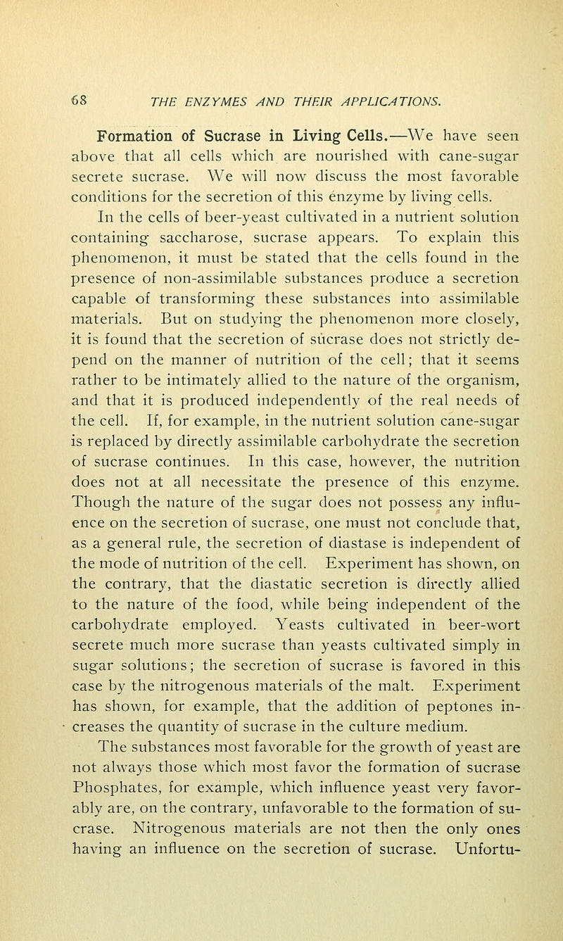 Formation of Sucrase in Living Cells.—We have seen above that all cells which are nourished with cane-sugar secrete sucrase. We will now discuss the most favorable conditions for the secretion of this enzyme by living cells. In the cells of beer-yeast cultivated in a nutrient solution containing saccharose, sucrase appears. To explain this phenomenon, it must be stated that the cells found in the presence of non-assimilable substances produce a secretion capable of transforming these substances into assimilable materials. But on studying the phenomenon more closely, it is found that the secretion of sucrase does not strictly de- pend on the manner of nutrition of the cell; that it seems rather to be intimately allied to the nature of the organism, and that it is produced independently of the real needs of the cell. If, for example, in the nutrient solution cane-sugar is replaced by directly assimilable carbohydrate the secretion of sucrase continues. In this case, however, the nutrition does not at all necessitate the presence of this enzyme. Though the nature of the sugar does not possess any influ- ence on the secretion of sucrase, one must not conclude that, as a general rule, the secretion of diastase is independent of the mode of nutrition of the cell. Experiment has shown, on the contrary, that the diastatic secretion is directly allied to the nature of the food, while being independent of the carbohydrate employed. Yeasts cultivated in beer-wort secrete much more sucrase than yeasts cultivated simply in sugar solutions; the secretion of sucrase is favored in this case by the nitrogenous materials of the malt. Experiment has shown, for example, that the addition of peptones in- creases the quantity of sucrase in the culture medium. The substances most favorable for the growth of yeast are not always those which most favor the formation of sucrase Phosphates, for example, which influence yeast very favor- ably are, on the contrary, unfavorable to the formation of su- crase. Nitrogenous materials are not then the only ones having an influence on the secretion of sucrase. Unfortu-