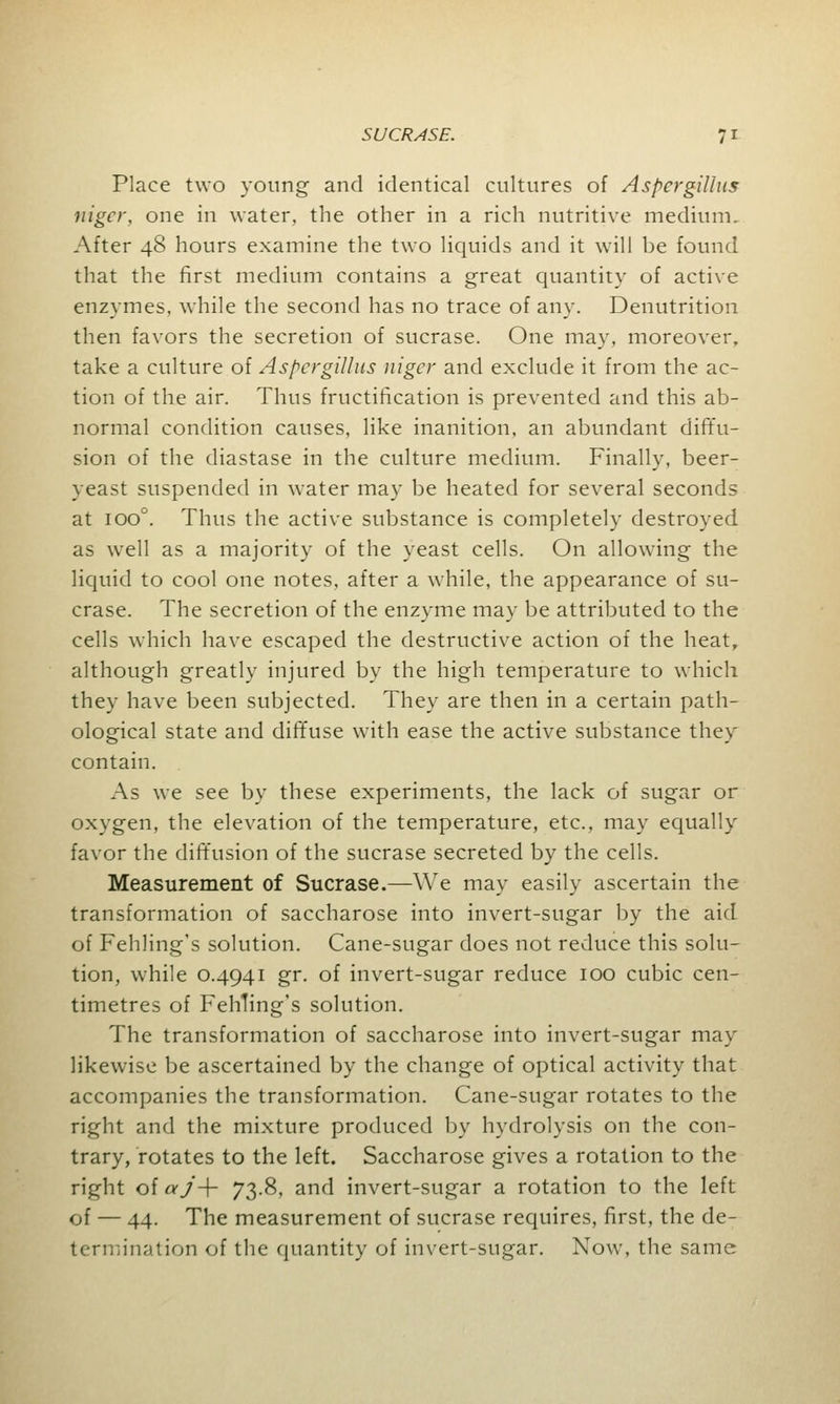 Place two young and identical cultures of Aspergillus niger, one in water, the other in a rich nutritive medium. After 48 hours examine the two liquids and it will be found that the first medium contains a great quantity of active enzymes, while the second has no trace of any. Denutrition then favors the secretion of sucrase. One may, moreover, take a culture of Aspergillus niger and exclude it from the ac- tion of the air. Thus fructification is prevented and this ab- normal condition causes, like inanition, an abundant diffu- sion of the diastase in the culture medium. Finally, beer- yeast suspended in water may be heated for several seconds at ioo°. Thus the active substance is completely destroyed as well as a majority of the yeast cells. On allowing the liquid to cool one notes, after a while, the appearance of su- crase. The secretion of the enzyme may be attributed to the cells which have escaped the destructive action of the heat, although greatly injured by the high temperature to which they have been subjected. They are then in a certain path- ological state and diffuse with ease the active substance they contain. As we see by these experiments, the lack of sugar or oxygen, the elevation of the temperature, etc., may equally favor the diffusion of the sucrase secreted by the cells. Measurement of Sucrase.—We may easily ascertain the transformation of saccharose into invert-sugar by the aid of Fehling's solution. Cane-sugar does not reduce this solu- tion, while 0.4941 gr. of invert-sugar reduce 100 cubic cen- timetres of Fehling's solution. The transformation of saccharose into invert-sugar may likewise be ascertained by the change of optical activity that accompanies the transformation. Cane-sugar rotates to the right and the mixture produced by hydrolysis on the con- trary, rotates to the left. Saccharose gives a rotation to the right of aj-\- 73.8, and invert-sugar a rotation to the left of — 44. The measurement of sucrase requires, first, the de- termination of the quantity of invert-sugar. Now, the same