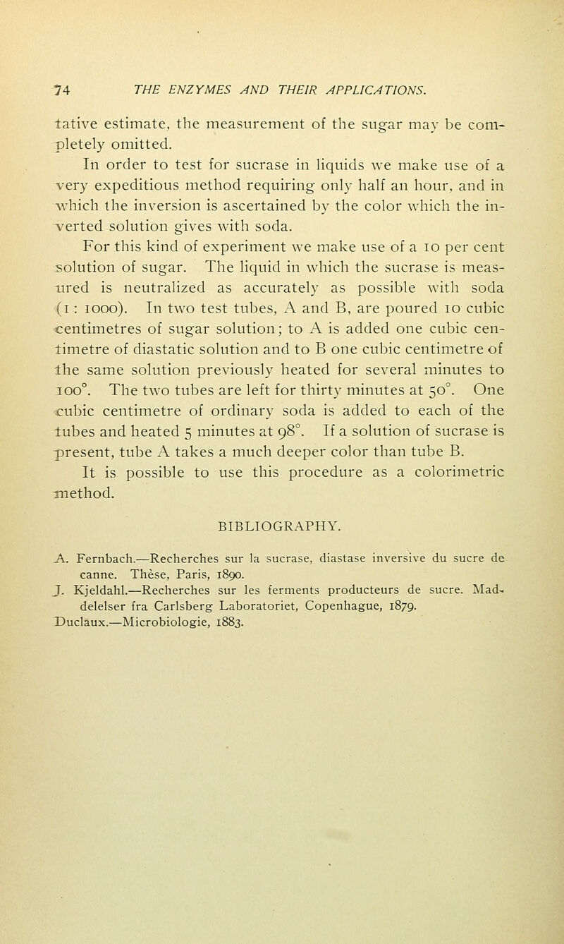 tative estimate, the measurement of the sugar may be com- pletely omitted. In order to test for sucrase in liquids we make use of a very expeditious method requiring only half an hour, and in which the inversion is ascertained by the color which the in- serted solution gives with soda. For this kind of experiment we make use of a 10 per cent solution of sugar. The liquid in which the sucrase is meas- ured is neutralized as accurately as possible with soda (i: iooo). In two test tubes, A and B, are poured 10 cubic centimetres of sugar solution; to A is added one cubic cen- timetre of diastatic solution and to B one cubic centimetre of the same solution previously heated for several minutes to ioo°. The two tubes are left for thirty minutes at 500. One cubic centimetre of ordinary soda is added to each of the lubes and heated 5 minutes at 980. If a solution of sucrase is ■present, tube A takes a much deeper color than tube B. It is possible to use this procedure as a colorimetric method. BIBLIOGRAPHY. A. Fernbach.—Recherches sur la sucrase, diastase inversive du sucre de canne. These, Paris, 1890. J. Kjeldahl.—Recherches sur les ferments producteurs de sucre. Mad- delelser fra Carlsberg Laboratoriet, Copenhague, 1879. Duclaux.—Microbiologic, 1883.