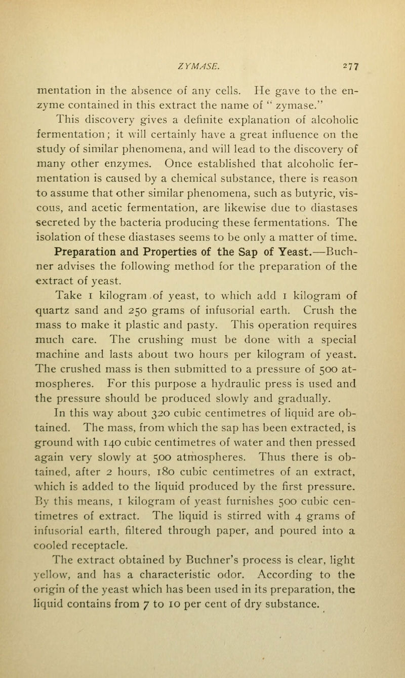 mentation in the absence of any cells. He gave to the en- zyme contained in this extract the name of  zymase. This discovery gives a definite explanation of alcoholic fermentation; it will certainly have a great influence on the study of similar phenomena, and will lead to the discovery of many other enzymes. Once established that alcoholic fer- mentation is caused by a chemical substance, there is reason to assume that other similar phenomena, such as butyric, vis- cous, and acetic fermentation, are likewise due to diastases secreted by the bacteria producing these fermentations. The isolation of these diastases seems to be only a matter of time. Preparation and Properties of the Sap of Yeast.—Buch- ner advises the following method for the preparation of the extract of yeast. Take 1 kilogram,of yeast, to which add 1 kilogram of quartz sand and 250 grams of infusorial earth. Crush the mass to make it plastic and pasty. This operation requires much care. The crushing must be done with a special machine and lasts about two hours per kilogram of yeast. The crushed mass is then submitted to a pressure of 500 at- mospheres. For this purpose a hydraulic press is used and the pressure should be produced slowly and gradually. In this way about 320 cubic centimetres of liquid are ob- tained. The mass, from which the sap has been extracted, is ground with 140 cubic centimetres of water and then pressed again very slowly at 500 atmospheres. Thus there is ob- tained, after 2 hours, 180 cubic centimetres of an extract, which is added to the liquid produced by the first pressure. By this means, 1 kilogram of yeast furnishes 500 cubic cen- timetres of extract. The liquid is stirred with 4 grams of infusorial earth, filtered through paper, and poured into a cooled receptacle. The extract obtained by Buchner's process is clear, light yellow, and has a characteristic odor. According to the origin of the yeast which has been used in its preparation, the liquid contains from 7 to 10 per cent of dry substance.