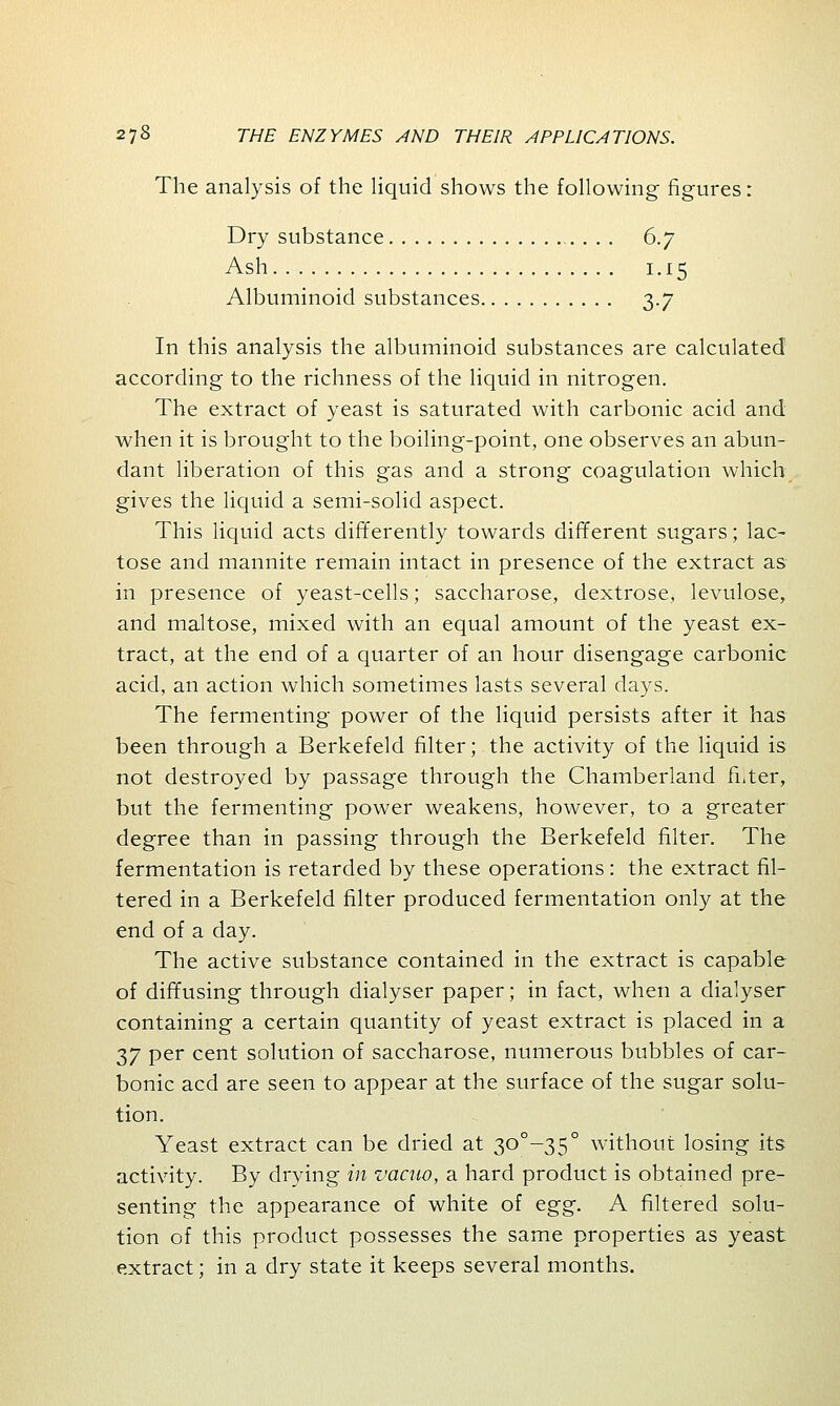 The analysis of the liquid shows the following figures: Dry substance . . . . 6.7 Ash 1.15 Albuminoid substances 3.7 In this analysis the albuminoid substances are calculated according to the richness of the liquid in nitrogen. The extract of yeast is saturated with carbonic acid and when it is brought to the boiling-point, one observes an abun- dant liberation of this gas and a strong coagulation which gives the liquid a semi-solid aspect. This liquid acts differently towards different sugars; lac- tose and mannite remain intact in presence of the extract as in presence of yeast-cells; saccharose, dextrose, levulose, and maltose, mixed with an equal amount of the yeast ex- tract, at the end of a quarter of an hour disengage carbonic acid, an action which sometimes lasts several days. The fermenting power of the liquid persists after it has been through a Berkefeld filter; the activity of the liquid is not destroyed by passage through the Chamberland filter, but the fermenting power weakens, however, to a greater degree than in passing through the Berkefeld filter. The fermentation is retarded by these operations : the extract fil- tered in a Berkefeld filter produced fermentation only at the end of a day. The active substance contained in the extract is capable of diffusing through dialyser paper; in fact, when a dialyser containing a certain quantity of yeast extract is placed in a 37 per cent solution of saccharose, numerous bubbles of car- bonic acd are seen to appear at the surface of the sugar solu- tion. Yeast extract can be dried at 30°-35° without losing its activity. By drying in vacuo, a hard product is obtained pre- senting the appearance of white of egg. A filtered solu- tion of this product possesses the same properties as yeast extract; in a dry state it keeps several months.