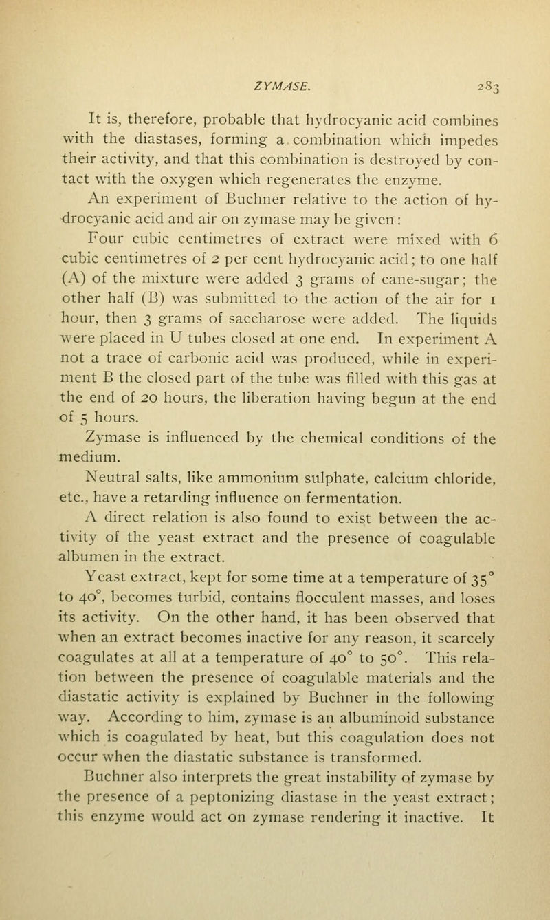 It is, therefore, probable that hydrocyanic acid combines with the diastases, forming a combination which impedes their activity, and that this combination is destroyed by con- tact with the oxygen which regenerates the enzyme. An experiment of Buchner relative to the action of hy- drocyanic acid and air on zymase may be given : Four cubic centimetres of extract were mixed with 6 cubic centimetres of 2 per cent hydrocyanic acid; to one half (A) of the mixture were added 3 grams of cane-sugar; the other half (B) was submitted to the action of the air for 1 hour, then 3 grams of saccharose were added. The liquids were placed in U tubes closed at one end. In experiment A not a trace of carbonic acid was produced, while in experi- ment B the closed part of the tube was filled with this gas at the end of 20 hours, the liberation having begun at the end of 5 hours. Zymase is influenced by the chemical conditions of the medium. Neutral salts, like ammonium sulphate, calcium chloride, etc., have a retarding influence on fermentation. A direct relation is also found to exist between the ac- tivity of the yeast extract and the presence of coagulable albumen in the extract. Yeast extract, kept for some time at a temperature of 350 to 400, becomes turbid, contains flocculent masses, and loses its activity. On the other hand, it has been observed that when an extract becomes inactive for any reason, it scarcely coagulates at all at a temperature of 400 to 500. This rela- tion between the presence of coagulable materials and the diastatic activity is explained by Buchner in the following way. According to him, zymase is an albuminoid substance which is coagulated by heat, but this coagulation does not occur when the diastatic substance is transformed. Buchner also interprets the great instability of zymase by the presence of a peptonizing diastase in the yeast extract; this enzyme would act on zymase rendering it inactive. It