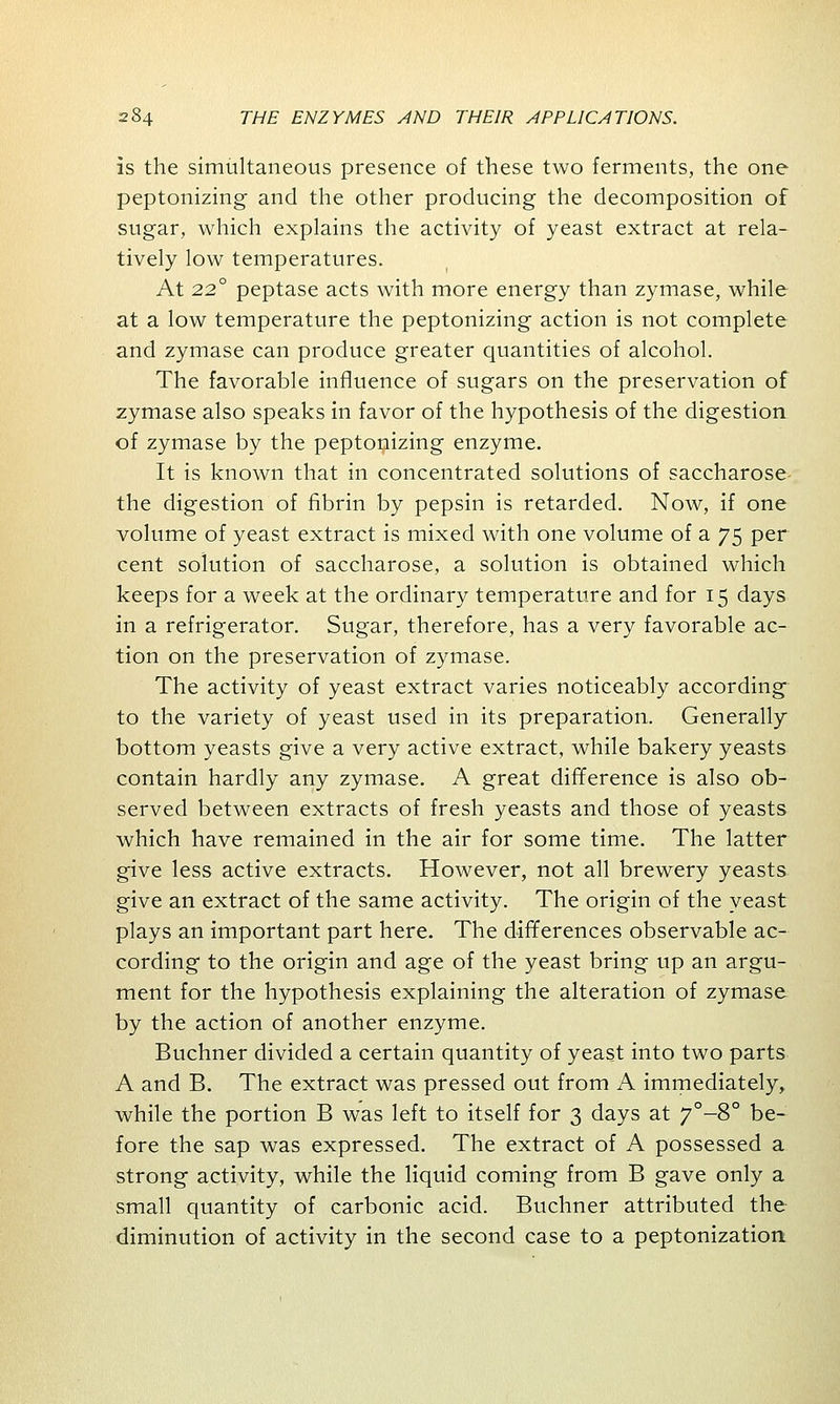 is the simultaneous presence of these two ferments, the one peptonizing and the other producing the decomposition of sugar, which explains the activity of yeast extract at rela- tively low temperatures. At 220 peptase acts with more energy than zymase, while at a low temperature the peptonizing action is not complete and zymase can produce greater quantities of alcohol. The favorable influence of sugars on the preservation of zymase also speaks in favor of the hypothesis of the digestion of zymase by the peptonizing enzyme. It is known that in concentrated solutions of saccharose the digestion of fibrin by pepsin is retarded. Now, if one volume of yeast extract is mixed with one volume of a 75 per cent solution of saccharose, a solution is obtained which keeps for a week at the ordinary temperature and for 15 days in a refrigerator. Sugar, therefore, has a very favorable ac- tion on the preservation of zymase. The activity of yeast extract varies noticeably according to the variety of yeast used in its preparation. Generally bottom yeasts give a very active extract, while bakery yeasts contain hardly any zymase. A great difference is also ob- served between extracts of fresh yeasts and those of yeasts which have remained in the air for some time. The latter give less active extracts. However, not all brewery yeasts give an extract of the same activity. The origin of the yeast plays an important part here. The differences observable ac- cording to the origin and age of the yeast bring up an argu- ment for the hypothesis explaining the alteration of zymase by the action of another enzyme. Buchner divided a certain quantity of yeast into two parts A and B. The extract was pressed out from A immediately, while the portion B was left to itself for 3 days at 7°-8° be- fore the sap was expressed. The extract of A possessed a strong activity, while the liquid coming from B gave only a small quantity of carbonic acid. Buchner attributed the diminution of activity in the second case to a peptonization.