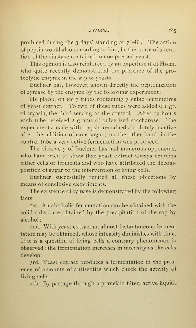 produced during the 3 days' standing at 7°-8°. The action of pepsin would also, according to him, be the cause of altera- tion of the diastase contained in compressed yeast. This opinion is also reinforced by an experiment of Hohn, who quite recently demonstrated the presence of the pro- teolytic enzyme in the sap of yeasts. Buchner has, however, shown directly the peptonization of zymase by the enzyme by the following experiment: He placed on ice 3 tubes containing 3 cubic centimetres of yeast extract. To two of these tubes were added 0.1 gr. of trypsin, the third serving as the control. After 12 hours each tube received 2 grams of pulverized saccharose. The experiments made with trypsin remained absolutely inactive after the addition of cane-sugar; on the other hand, in the control tube a very active fermentation was produced. The discovery of Buchner has had numerous opponents, who have tried to show that yeast extract always contains either cells or ferments and who have attributed the decom- position of sugar to the intervention of living cells. Buchner successfully refuted all these objections by means of conclusive experiments. The existence of zymase is demonstrated by the following facts: 1st. An alcoholic fermentation can be obtained with the solid substance obtained by the precipitation of the sap by alcohol; 2nd. With yeast extract an almost instantaneous fermen- tation may be obtained, whose intensity diminishes with time. If it is a question of living cells a contrary phenomenon is observed: the fermentation increases in intensity as the cells develop; 3rd. Yeast extract produces a fermentation in the pres- ence of amounts of antiseptics which check the activity of living cells; 4th. By passage through a porcelain filter, active liquids