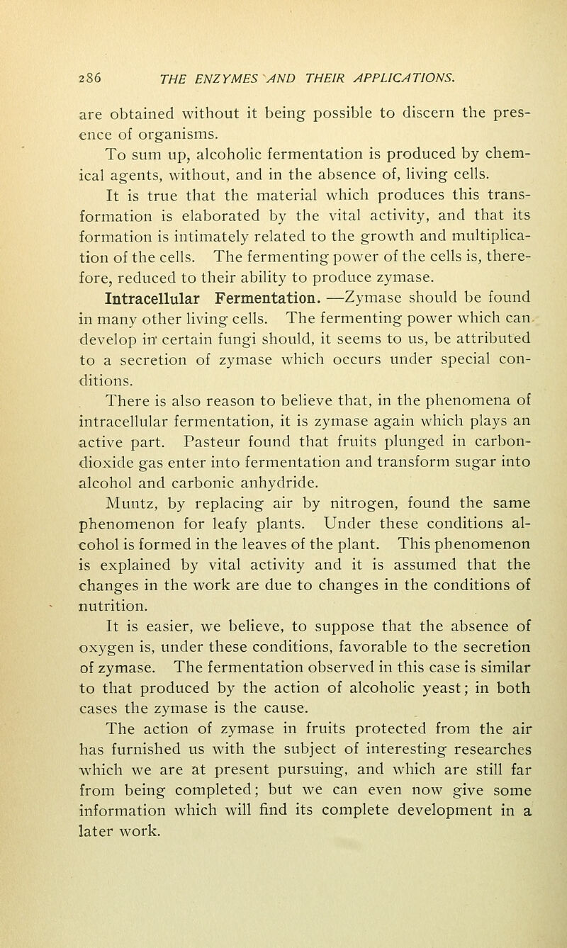 are obtained without it being possible to discern the pres- ence of organisms. To sum up, alcoholic fermentation is produced by chem- ical agents, without, and in the absence of, living cells. It is true that the material which produces this trans- formation is elaborated by the vital activity, and that its formation is intimately related to the growth and multiplica- tion of the cells. The fermenting power of the cells is, there- fore, reduced to their ability to produce zymase. Intracellular Fermentation. —Zymase should be found in many other living cells. The fermenting power which can develop in certain fungi should, it seems to us, be attributed to a secretion of zymase which occurs under special con- ditions. There is also reason to believe that, in the phenomena of intracellular fermentation, it is zymase again which plays an •active part. Pasteur found that fruits plunged in carbon- dioxide gas enter into fermentation and transform sugar into alcohol and carbonic anhydride. Muntz, by replacing air by nitrogen, found the same phenomenon for leafy plants. Under these conditions al- cohol is formed in the leaves of the plant. This phenomenon is explained by vital activity and it is assumed that the changes in the work are due to changes in the conditions of nutrition. It is easier, we believe, to suppose that the absence of oxygen is, under these conditions, favorable to the secretion of zymase. The fermentation observed in this case is similar to that produced by the action of alcoholic yeast; in both cases the zymase is the cause. The action of zymase in fruits protected from the air has furnished us with the subject of interesting researches which we are at present pursuing, and which are still far from being completed; but we can even now give some information which will find its complete development in a later work.