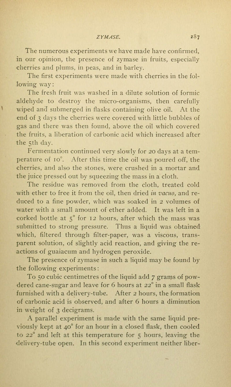 The numerous experiments we have made have confirmed, in our opinion, the presence of zymase in fruits, especially cherries and plums, in peas, and in barley. The first experiments were made with cherries in the fol- lowing way: The fresh fruit was washed in a dilute solution of formic aldehyde to destroy the micro-organisms, then carefully wiped and submerged in flasks containing olive oil. At the end of 3 days the cherries were covered with little bubbles of gas and there was then found, above the oil which covered the fruits, a liberation of carbonic acid which increased after the 5th day. Fermentation continued very slowly for 20 days at a tem- perature of io°. After this time the oil was poured off, the cherries, and also the stones, were crushed in a mortar and the juice pressed out by squeezing the mass in a cloth. The residue was removed from the cloth, treated cold with ether to free it from the oil, then dried in vacuo, and re- duced to a fine powder, which was soaked in 2 volumes of water with a small amount of ether added. It was left in a corked bottle at 50 for 12 hours, after which the mass was submitted to strong pressure. Thus a liquid was obtained which, filtered through filter-paper, wras a viscous, trans- parent solution, of slightly acid reaction, and giving the re- actions of guaiacum and hydrogen peroxide. The presence of zymase in such a liquid may be found by the following experiments: To 50 cubic centimetres of the liquid add 7 grams of pow- dered cane-sugar and leave for 6 hours at 220 in a small flask furnished with a delivery-tube. After 2 hours, the formation of carbonic acid is observed, and after 6 hours a diminution in weight of 3 decigrams. A parallel experiment is made with the same liquid pre- viously kept at 400 for an hour in a closed flask, then cooled to 22° and left at this temperature for 5 hours, leaving the delivery-tube open. In this second experiment neither liber-